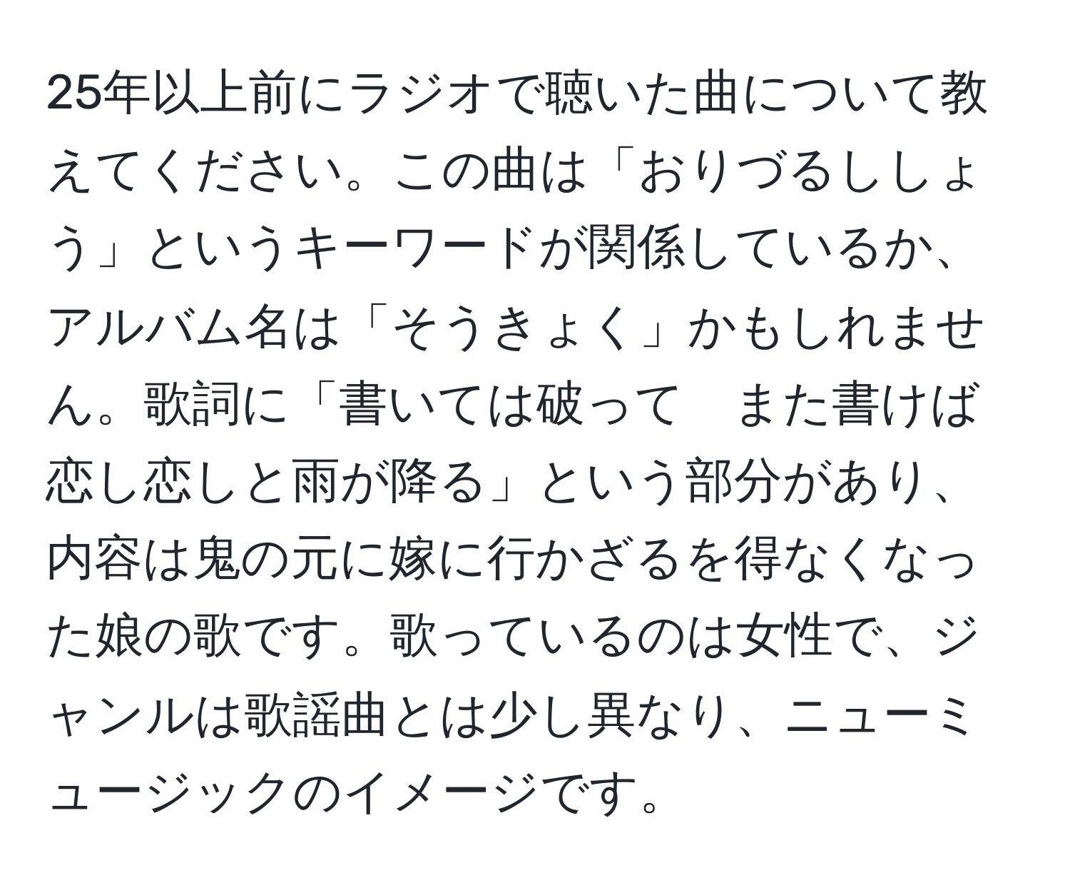 25年以上前にラジオで聴いた曲について教えてください。この曲は「おりづるししょう」というキーワードが関係しているか、アルバム名は「そうきょく」かもしれません。歌詞に「書いては破って　また書けば　恋し恋しと雨が降る」という部分があり、内容は鬼の元に嫁に行かざるを得なくなった娘の歌です。歌っているのは女性で、ジャンルは歌謡曲とは少し異なり、ニューミュージックのイメージです。