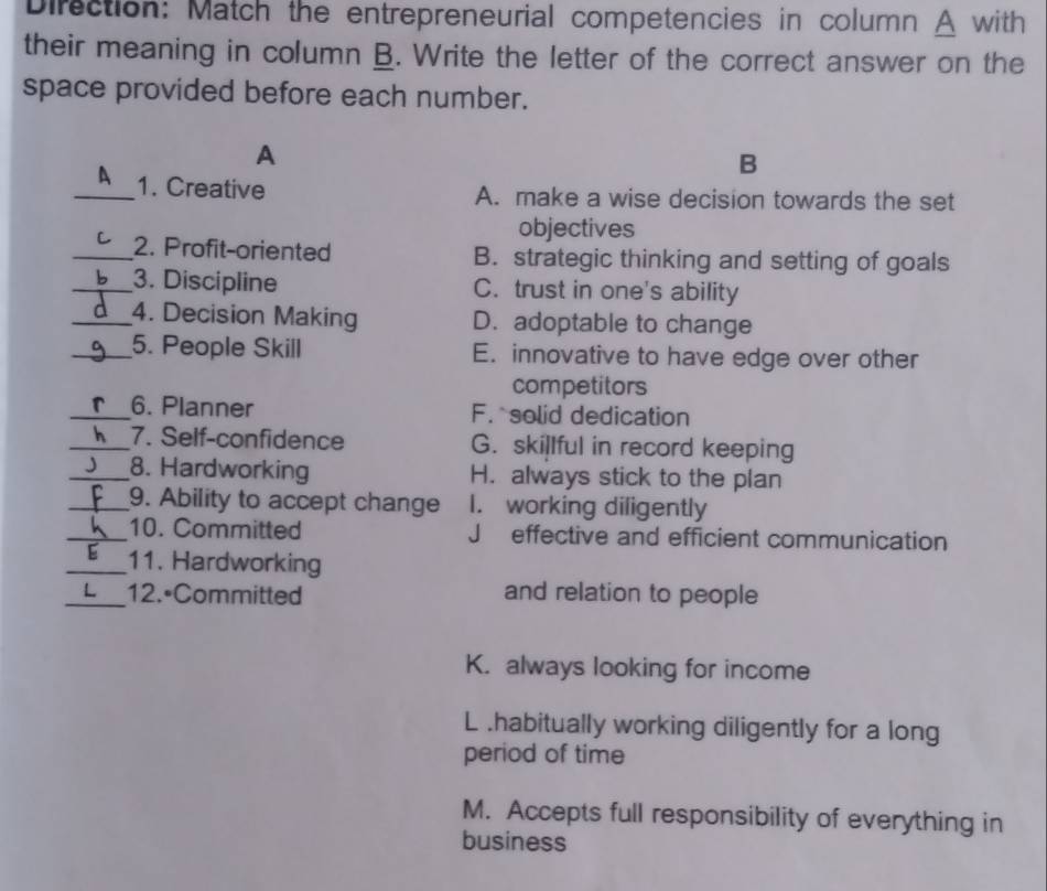 Direction: Match the entrepreneurial competencies in column A with
their meaning in column B. Write the letter of the correct answer on the
space provided before each number.
A
B
_A 1. Creative
A. make a wise decision towards the set
objectives
_2. Profit-oriented B. strategic thinking and setting of goals
_3. Discipline C. trust in one's ability
_4. Decision Making D. adoptable to change
_5. People Skill E. innovative to have edge over other
competitors
_6. Planner F. solid dedication
_7. Self-confidence G. skillful in record keeping
_8. Hardworking H. always stick to the plan
_9. Ability to accept change I. working diligently
_10. Committed Jeffective and efficient communication
_11. Hardworking
_12. Committed and relation to people
K. always looking for income
L .habitually working diligently for a long
period of time
M. Accepts full responsibility of everything in
business