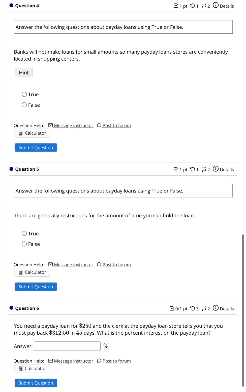 C1 pt5 1 Details
Answer the following questions about payday loans using True or False.
Banks will not make loans for small amounts so many payday loans stores are conveniently
located in shopping centers.
Hint
True
False
Question Help: □ Message instructor 〇 Post to forum
Calculator
Submit Question
Question 5 C 1 pt 1 2 Details
Answer the following questions about payday loans using True or False.
There are generally restrictions for the amount of time you can hold the loan.
True
False
Question Help: □ Message instructor 〇 Post to forum
Calculator
Submit Question
Question 6 0/1 pt つ3 2 ⓘ Details
You need a payday loan for $250 and the clerk at the payday loan store tells you that you
must pay back $312.50 in 45 days. What is the percent interest on the payday loan?
Answer: □ %
Question Help: - Message instructor D Post to forum
Calculator
Submit Question
