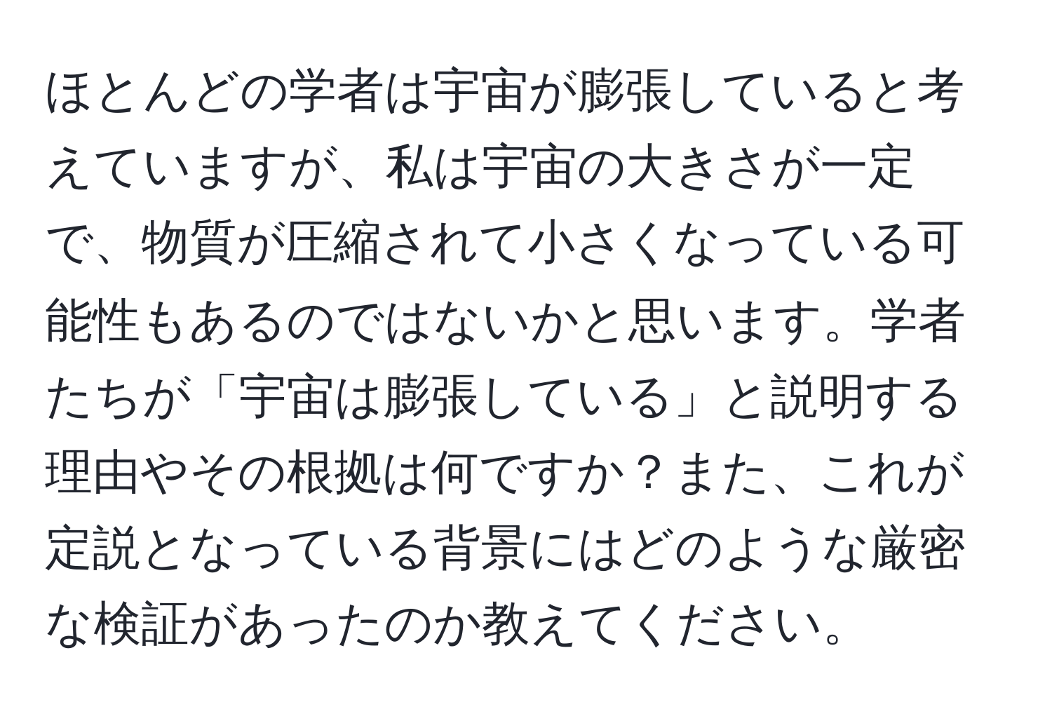 ほとんどの学者は宇宙が膨張していると考えていますが、私は宇宙の大きさが一定で、物質が圧縮されて小さくなっている可能性もあるのではないかと思います。学者たちが「宇宙は膨張している」と説明する理由やその根拠は何ですか？また、これが定説となっている背景にはどのような厳密な検証があったのか教えてください。