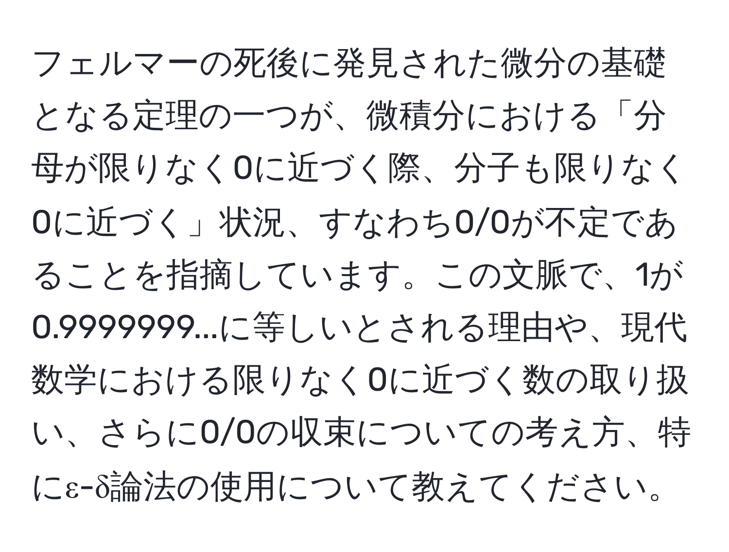 フェルマーの死後に発見された微分の基礎となる定理の一つが、微積分における「分母が限りなく0に近づく際、分子も限りなく0に近づく」状況、すなわち0/0が不定であることを指摘しています。この文脈で、1が0.9999999...に等しいとされる理由や、現代数学における限りなく0に近づく数の取り扱い、さらに0/0の収束についての考え方、特にε-δ論法の使用について教えてください。