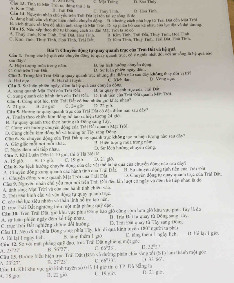 C. Mặt Trăng. D. Sao Thủy.
Câu 13. Tính từ Mặt Trời ra, đứng thứ 3 là
A. Kim Tinh. B. Trái Đất. C. Thủy Tinh. D. Hỏa Tinh.
Câu 14. Nguyên nhân chủ yếu trên Trái Đắt lại tồn tại sự sống là do
A. dạng hình cầu và thực hiện nhiều chuyển động. B. khoảng cách phù hợp từ Trái Đất đến Mặt Trời.
B. kích thước rất lớn để nhận ánh sáng từ Mặt Trời. D. sự phân bố xen kẽ nhau của lục địa và đại dương.
Câu 15. Nếu xếp theo thứ tự khoảng cách xa dẫn Mặt Trời ta sẽ có
A. Thuỷ Tinh, Kim Tinh, Trái Đất, Hoã Tinh. B. Kim Tinh, Trái Đất, Thuỷ Tinh, Hoả Tinh.
C. Kim Tinh, Thuỷ Tinh, Hoả Tinh, Trải Đất. D. Kim Tinh, Thuỷ Tỉnh, Trái Đất, Hoà Tinh.
Bài 7: Chuyển động tự quay quanh trục của Trái Đất và hệ quả
Câu 1. Trong các hệ quả của chuyển động tự quay quanh trục, có ý nghĩa nhất đối với sự sống là hệ quả nào
sau đây?
A. Hiện tượng mùa trong năm. B. Sự lệch hướng chuyển động.
C. Giờ trên Trái Đất. D. Sự luân phiên ngày đêm.
Câu 2. Trong khi Trái Đất tự quay quanh trục những địa điểm nào sau đây không thay đổi vị trí?
A. Hai cực. B. Hai chí tuyển. C. Xích đạo. D. Vòng cực.
Câu 3. Sự luân phiên ngày, đêm là hệ quả của chuyển động
A. xung quanh Mặt Trời của Trái Đất. B. tự quay quanh trục của Trái Đất.
C. xung quanh các hành tinh của Trái Đất. D. tịnh tiển của Trái Đất quanh Mặt Trời.
Câu 4. Cùng một lúc, trên Trái Đất có bao nhiêu giờ khác nhau?
A. 21 giờ. B. 23 giờ. C. 24 giờ. D. 22 giờ.
Câu 5. Hướng tự quay quanh trục của Trái Đất có đặc điểm nào sau đây?
A. Thuận theo chiều kim đồng hồ tạo ra hiện tượng 24 giờ.
B. Tự quay quanh trục theo hướng từ Đông sang Tây.
C. Cùng với hướng chuyển động của Trái Đất quanh Mặt Trời.
D. Cùng chiều kim đồng hồ và hướng từ Tây sang Đông.
Câu 6. Sự chuyển động của Trái Đất quay quanh trục không tạo ra hiện tượng nào sau đây?
A. Giờ giấc mỗi nơi mỗi khác. B. Hiện tượng mùa trong năm.
C. Ngày đêm nối tiếp nhau. D. Sự lệch hướng chuyển động.
Câu 7. Khi Luân Đôn là 10 giờ, thì ở Hà Nội là
A. 15 giờ. B. 17 giờ. C. 19 giờ. D. 21 giờ.
Câu 8. Sự lệch hướng chuyển động của các vật thể là hệ quả của chuyển động nào sau đây?
A. Chuyển động xung quanh các hành tinh của Trái Đất.  B. Sự chuyền động tịnh tiến của Trái Đất.
C. Chuyển động xung quanh Mặt Trời của Trái Đất. D. Chuyển động tự quay quanh trục của Trái Đất.
Câu 9. Nguyên nhân chủ yếu mọi nơi trên Trái Đất đều lần lượt có ngày và đêm kế tiếp nhau là do
A. ánh sáng Mặt Trời và của các hành tinh chiếu vào.
B. Trái Đất hình cầu và vận động tự quay quanh trục.
C. các thế lực siêu nhiên và thần linh hỗ trợ tạo nên.
D. trục Trái Đất nghiêng trên một mặt phẳng quỹ đạo.
Câu 10. Trên Trái Đất, giờ khu vực phía Đông bao giờ cũng sớm hơn giờ khu vực phía Tây là do
A. sự luân phiên ngày đêm kế tiếp nhau.  B. Trái Đất tự quay từ Đông sang Tây.
C. trục Trái Đất nghiêng không đổi hướng. D. Trái Đất quay từ Tây sang Đông.
Câu 11. Nếu đi từ phía Đông sang phía Tây, khi đi qua kinh tuyến 180° người ta phải
A. lùi lại 1 ngày lịch. B. tăng thêm 1 giờ. C. tăng thêm 1 ngày lịch. D. lùi lại 1 giờ.
Câu 12. So với mặt phẳng quỹ đạo, trục Trái Đất nghiêng một góc
A. 23°27'. B. 56°27'. C. 66^033'. D. 32°27'.
Câu 13. Đường biểu hiện trục Trái Đất (BN) và đường phân chia sáng tối (ST) làm thành một góc
A. 23°27'. B. 27°23' C. 66^033^7. D. 33°66'.
Câu 14. Khi khu vực giờ kinh tuyến số 0 là 14 giờ thì ở TP. Đà Nẵng là
A. 18 giờ. B. 22 giờ. C. 19 giờ. D. 21 giờ.