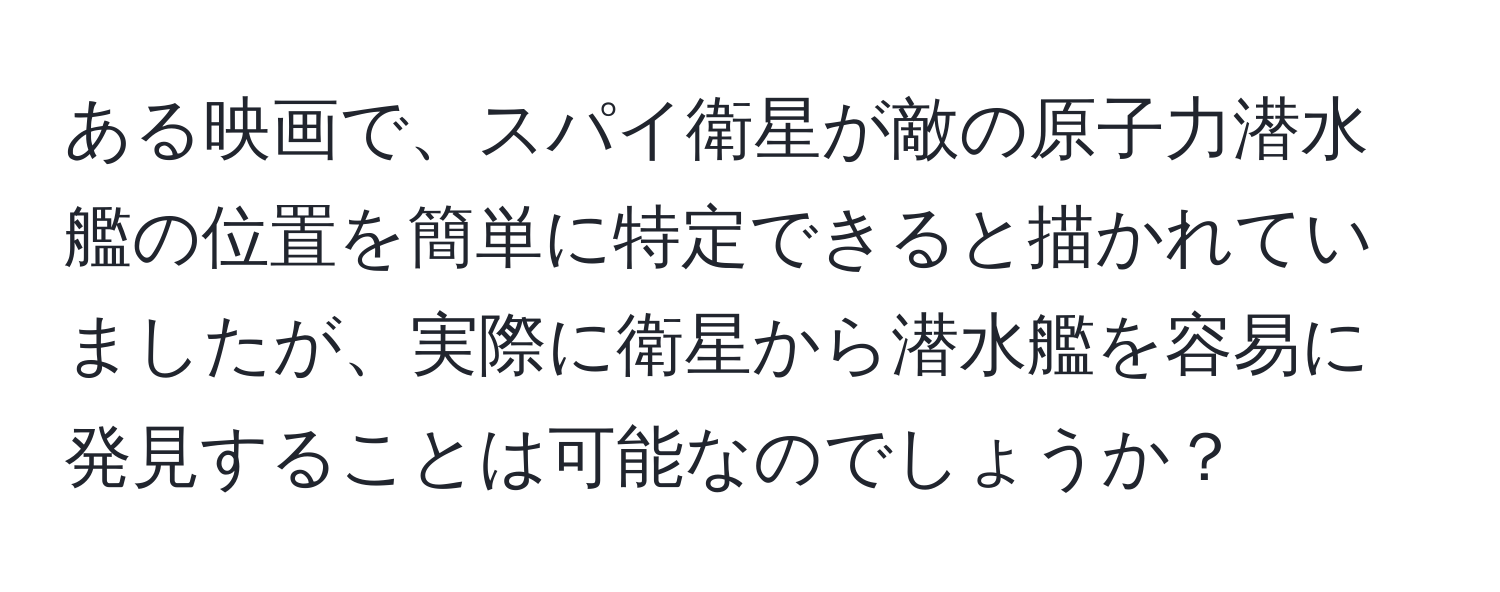 ある映画で、スパイ衛星が敵の原子力潜水艦の位置を簡単に特定できると描かれていましたが、実際に衛星から潜水艦を容易に発見することは可能なのでしょうか？