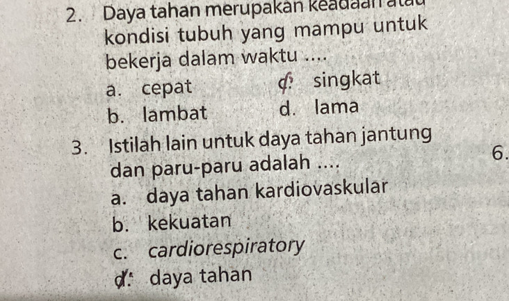 Daya tahan merupakan keadaan alat
kondisi tubuh yang mampu untuk
bekerja dalam waktu ....
a. cepat c. singkat
b. lambat d. lama
3. Istilah lain untuk daya tahan jantung
dan paru-paru adalah ....
6.
a. daya tahan kardiovaskular
b. kekuatan
c. cardiorespiratory
d daya tahan