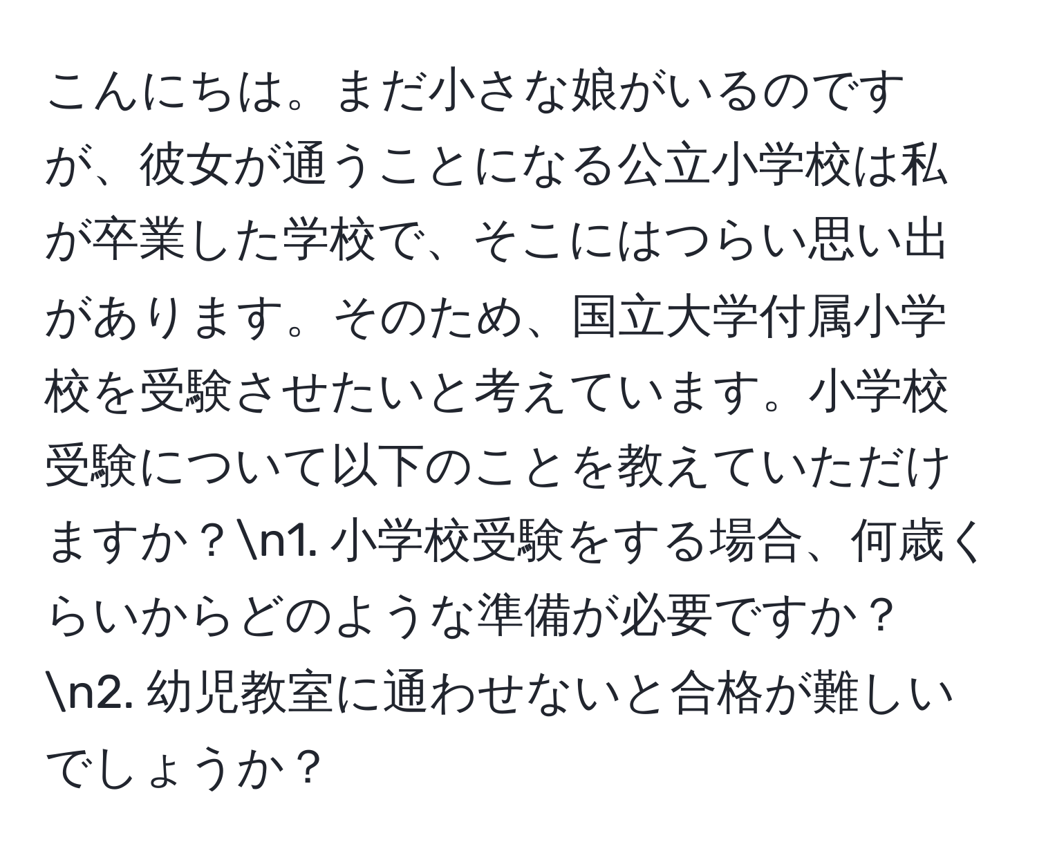 こんにちは。まだ小さな娘がいるのですが、彼女が通うことになる公立小学校は私が卒業した学校で、そこにはつらい思い出があります。そのため、国立大学付属小学校を受験させたいと考えています。小学校受験について以下のことを教えていただけますか？n1. 小学校受験をする場合、何歳くらいからどのような準備が必要ですか？n2. 幼児教室に通わせないと合格が難しいでしょうか？