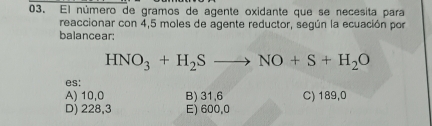 El número de gramos de agente oxidante que se necesita para
reaccionar con 4,5 moles de agente reductor, según la ecuación por
balancear:
HNO_3+H_2Sto NO+S+H_2O
es:
A) 10,0 B) 31,6 C) 189,0
D) 228,3 E) 600,0