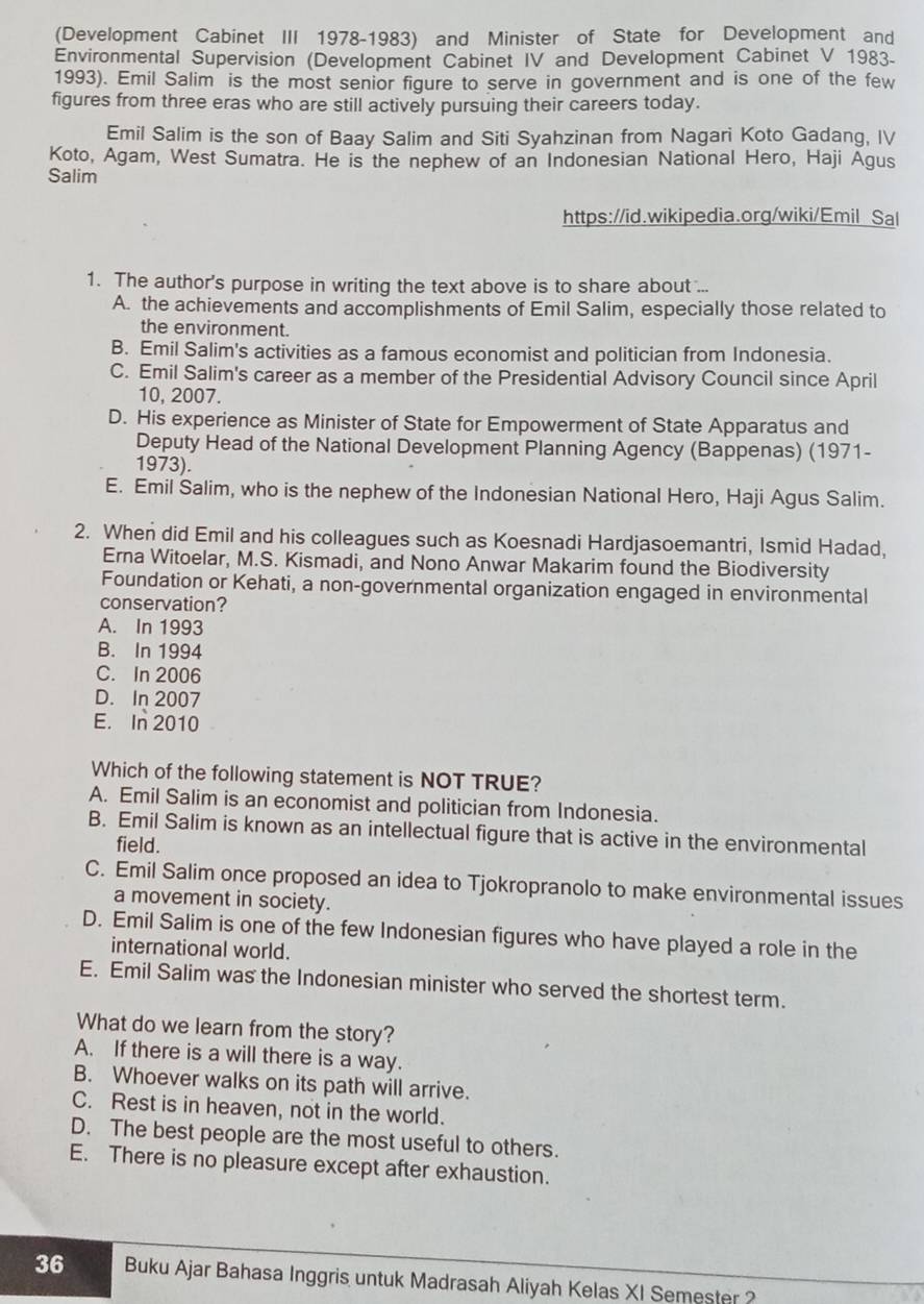 (Development Cabinet III 1978-1983) and Minister of State for Development and
Environmental Supervision (Development Cabinet IV and Development Cabinet V 1983-
1993). Emil Salim is the most senior figure to serve in government and is one of the few
figures from three eras who are still actively pursuing their careers today.
Emil Salim is the son of Baay Salim and Siti Syahzinan from Nagari Koto Gadang, IV
Koto, Agam, West Sumatra. He is the nephew of an Indonesian National Hero, Haji Agus
Salim
https://id.wikipedia.org/wiki/Emil Sal
1. The author's purpose in writing the text above is to share about ...
A. the achievements and accomplishments of Emil Salim, especially those related to
the environment.
B. Emil Salim's activities as a famous economist and politician from Indonesia.
C. Emil Salim's career as a member of the Presidential Advisory Council since April
10, 2007.
D. His experience as Minister of State for Empowerment of State Apparatus and
Deputy Head of the National Development Planning Agency (Bappenas) (1971-
1973).
E. Emil Salim, who is the nephew of the Indonesian National Hero, Haji Agus Salim.
2. When did Emil and his colleagues such as Koesnadi Hardjasoemantri, Ismid Hadad,
Erna Witoelar, M.S. Kismadi, and Nono Anwar Makarim found the Biodiversity
Foundation or Kehati, a non-governmental organization engaged in environmental
conservation?
A. In 1993
B. In 1994
C. In 2006
D. In 2007
E. In 2010
Which of the following statement is NOT TRUE?
A. Emil Salim is an economist and politician from Indonesia.
B. Emil Salim is known as an intellectual figure that is active in the environmental
field.
C. Emil Salim once proposed an idea to Tjokropranolo to make environmental issues
a movement in society.
D. Emil Salim is one of the few Indonesian figures who have played a role in the
international world.
E. Emil Salim was the Indonesian minister who served the shortest term.
What do we learn from the story?
A. If there is a will there is a way.
B. Whoever walks on its path will arrive.
C. Rest is in heaven, not in the world.
D. The best people are the most useful to others.
E. There is no pleasure except after exhaustion.
36 Buku Ajar Bahasa Inggris untuk Madrasah Aliyah Kelas XI Semester?