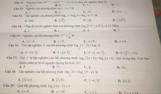 Phương trình 3.9^(x^2)+x-1-10.3^(x^2)+x-1+3=0 có tổng các nghiệm thực là:
Câu 12: Nghiệm của phương trình A. 2 B. () . C. 1 . D. ~2 .
log (x-1)=2 là
A. 5 . B. 21 . C. 101 . D. 1025 .
Câu 13: Tập nghiệm của phương trình log _2x+log _4x+log _16x=7 là:
A.  16 . B.  sqrt(2) . C.  4 . D.  2sqrt(2) .
Câu 14: Tổng tất cả các nghiệm thực của phương trình log _6(3.4^x+2.9^x)=x+1 bằng
A. 4 B. 1 C. 0 D. 3
Câu 15: Nghiệm của bất phương trình 3^(a+2)≥  1/9 la
A. x≥ -4. B. x<0. C. x>0. D. x<4.
Câu 16: Tìm tập nghiệm S của bắt phương trình log _ 1/2 (x-3)≥ log _ 1/2 4.
A. S=(3;7]. B. S=[3;7]. C. S=(-∈fty ;7]. D. S=[7;+∈fty ).
Câu 17: Gọi S là tập nghiệm của bất phương trình log _2(2x+5)>log _2(x-1).  Hỏi trong tập S có bao
nhiêu phần tử là số nguyên dương bé hơn 10?
A. 9. B. 1 5 . C. 8 . D. 1 0 .
Câu 18: Tập nghiệm của bất phương trình log _ e/3 2x là
A. (3;+∈fty ). B. (3;9). C. (-∈fty ;3). D. (0;3).
Câu 19: Giải bắt phương trình log _3(2x-1)>3
A. x>4. B. x>14 C. x<2. D. 2