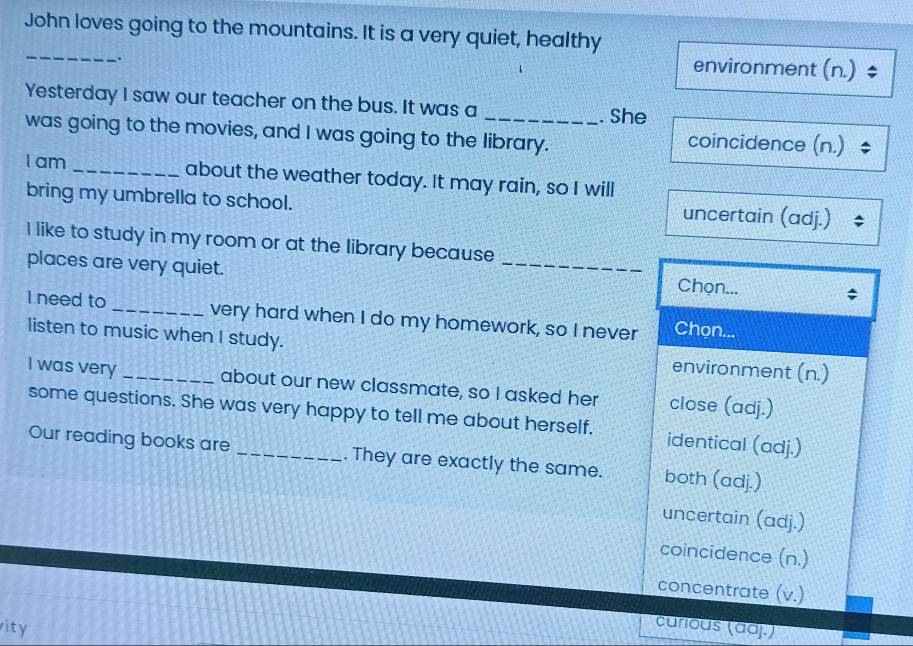 John loves going to the mountains. It is a very quiet, healthy
_
.
environment (n.) $
Yesterday I saw our teacher on the bus. It was a . She
was going to the movies, and I was going to the library. coincidence (n.) $
I am _about the weather today. It may rain, so I will
bring my umbrella to school. uncertain (adj.)
I like to study in my room or at the library because
places are very quiet. _Chọn...
I need to _very hard when I do my homework, so I never Chon...
listen to music when I study.
environment (n.)
I was very _about our new classmate, so I asked her close (adj.)
some questions. She was very happy to tell me about herself. identical (adj.)
Our reading books are . They are exactly the same. both (adj.)
uncertain (adj.)
coincidence (n.)
concentrate (v.)
vity
curious (aaj.)
