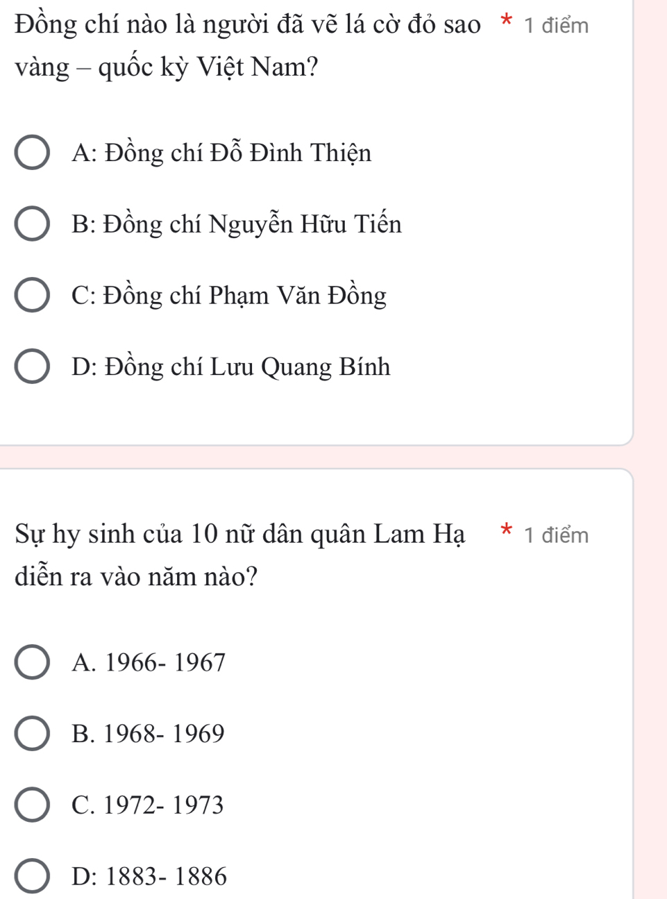 Đồng chí nào là người đã vẽ lá cờ đỏ sao * 1 điểm
vàng - quốc kỳ Việt Nam?
A: Đồng chí Đỗ Đình Thiện
B: Đồng chí Nguyễn Hữu Tiến
C: Đồng chí Phạm Văn Đồng
D: Đồng chí Lưu Quang Bính
Sự hy sinh của 10 nữ dân quân Lam Hạ * 1 điểm
diễn ra vào năm nào?
A. 1966- 1967
B. 1968- 1969
C. 1972- 1973
D: 1883- 1886