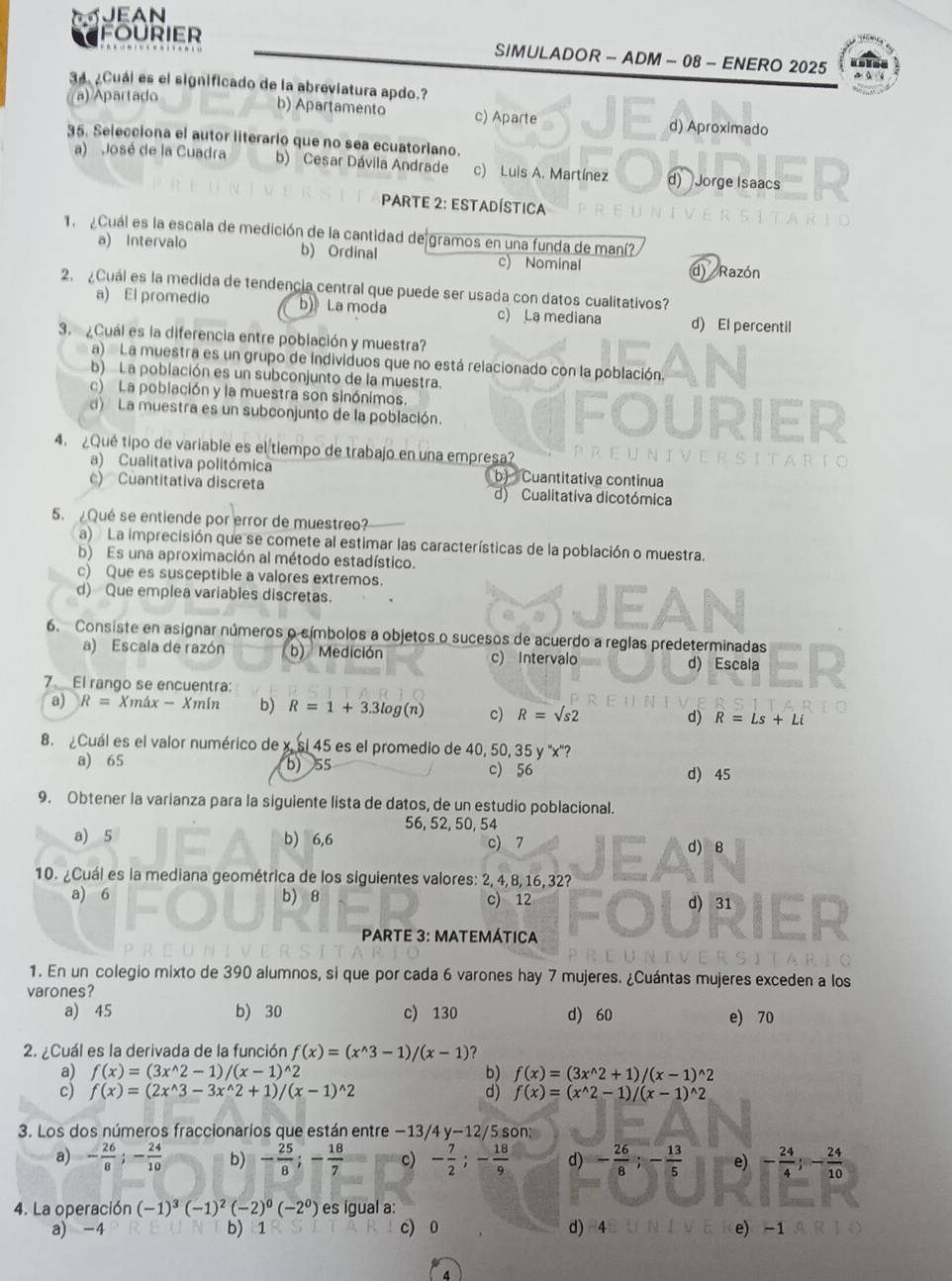 JEAN
fourier SIMULADOR - ADM - 08 - ENERO 2025
34 ¿Cuái es el significado de la abreviatura apdo.?
((a) Apartado
b) Apartamento c) Aparte d) Aproximado
35. Selecciona el autor literario que no sea ecuatorlano.
a) José de la Cuadra b) Cesar Dávila Andrade c) Luis A. Martínez d) Jorge Isaacs
PaRte 2: Estadística
Cuál es la escala de medición de la cantidad de gramos en una funda de maní?
a) Intervalo b) Ordinal c) Nominal
d Razón
2.¿Cuál es la medida de tendencia central que puede ser usada con datos cualitativos?
a) El promedio b)》 La moda c) La mediana d) El percentil
3. ¿Cuál es la diferencia entre población y muestra?
a)  La muestra es un grupo de individuos que no está relacionado con la población.
b) La población es un subconjunto de la muestra.
c) La población y la muestra son sinónimos.
d) La muestra es un subconjunto de la población.
4. ¿Qué tipo de variable es el tiempo de trabajo en una empresa?
a) Cualitativa politómica b) Cuantitativa continua
c) Cuantitativa discreta d) Cualitativa dicotómica
5. Qué se entiende por error de muestreo?
a)  La imprecisión que se comete al estimar las características de la población o muestra.
b) Es una aproximación al método estadístico.
c) Que es susceptible a valores extremos.
d) Que emplea variables discretas.
6. Consiste en asignar números o símbolos a objetos o sucesos de acuerdo a reglas predeterminadas
a) Escala de razón b) Medición c) Intervalo d) Escala
7 El rango se encuentra
a) R= Xmá x-Xm(n b) R=1+3.3log (n) c) R=surd s2 d) R=Ls+Li
8. Cuál es el valor numérico de x. si 45 es el promedio de 40, 50, 35y''x "?
a) 65 b) 55 c) 56 d) 45
9. Obtener la varianza para la siguiente lista de datos, de un estudio poblacional.
56, 52, 50, 54
a) 5 b) 6,6 d) 8
c 7
10. ¿Cuál es la mediana geométrica de los siguientes valores: 2, 4, 8, 16, 32?
a) 6 b) 8 c) 12 d) 31
PARTE 3: MATEMÁTICA
1. En un colegio mixto de 390 alumnos, si que por cada 6 varones hay 7 mujeres. ¿Cuántas mujeres exceden a los
varones?
a) 45 b) 30 c) 130 d) 60 e) 70
2. ¿Cuál es la derivada de la función f(x)=(x^(wedge)3-1)/(x-1) ?
a) f(x)=(3x^(wedge)2-1)/(x-1)^wedge 2 b) f(x)=(3x^(wedge)2+1)/(x-1)^wedge 2
c) f(x)=(2x^(wedge)3-3x^(wedge)2+1)/(x-1)^wedge 2 d) f(x)=(x^(wedge)2-1)/(x-1)^wedge 2
3. Los dos números fraccionarios que están entre -13/4y-12/ 5 son;
a) - 26/8 ;- 24/10  b) - 25/8 ;- 18/7  c) - 7/2 ;- 18/9  d) - 26/8 ;- 13/5  e) - 24/4 ;- 24/10 
4. La operación (-1)^3(-1)^2(-2)^0(-2^0) es igual a:
a) -4 b) 1 c) 0 d) 4 e) -1