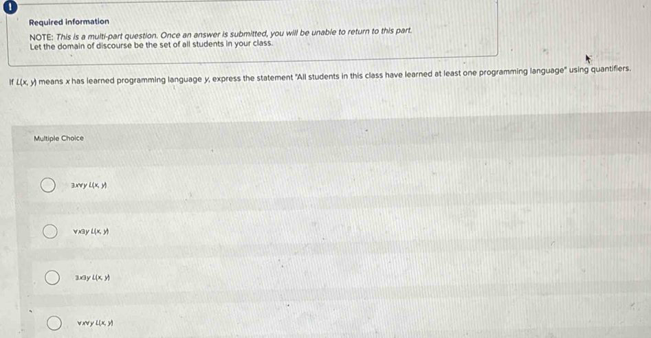 !
Required information
NOTE: This is a multi-part question. Once an answer is submitted, you will be unable to return to this part.
Let the domain of discourse be the set of all students in your class.
If L(x,y) means x has learned programming language y, express the statement "All students in this class have learned at least one programming language" using quantifiers.
Multiple Choice
3 x∀ y L(x,y)
vx3y L(x,y)
3x3y L(x,y)
 xN y L(x,y)