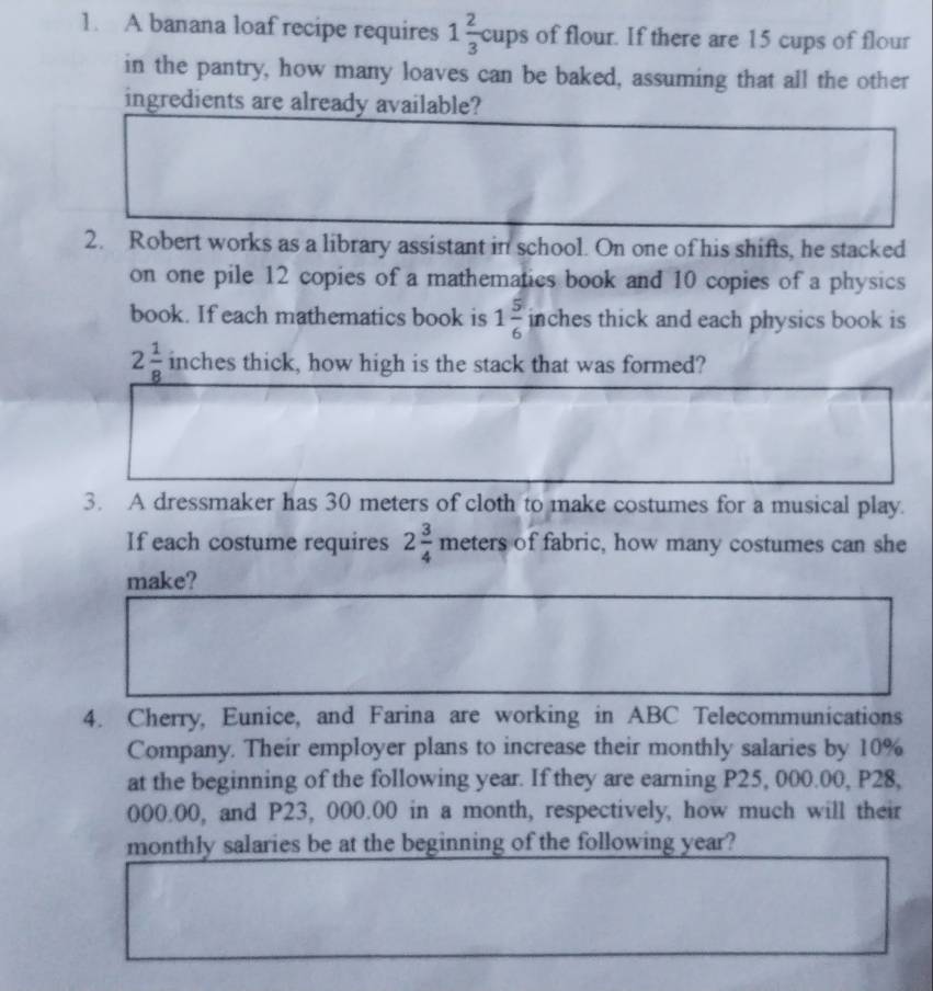 A banana loaf recipe requires 1 2/3 cups of flour. If there are 15 cups of flour 
in the pantry, how many loaves can be baked, assuming that all the other 
ingredients are already available? 
2. Robert works as a library assistant in school. On one of his shifts, he stacked 
on one pile 12 copies of a mathematics book and 10 copies of a physics 
book. If each mathematics book is 1 5/6  inches thick and each physics book is
2 1/8  inches thick, how high is the stack that was formed? 
3. A dressmaker has 30 meters of cloth to make costumes for a musical play. 
If each costume requires 2 3/4 meters of fabric, how many costumes can she 
make? 
4. Cherry, Eunice, and Farina are working in ABC Telecommunications 
Company. Their employer plans to increase their monthly salaries by 10%
at the beginning of the following year. If they are earning P25, 000.00, P28,
000.00, and P23, 000.00 in a month, respectively, how much will their 
monthly salaries be at the beginning of the following year?