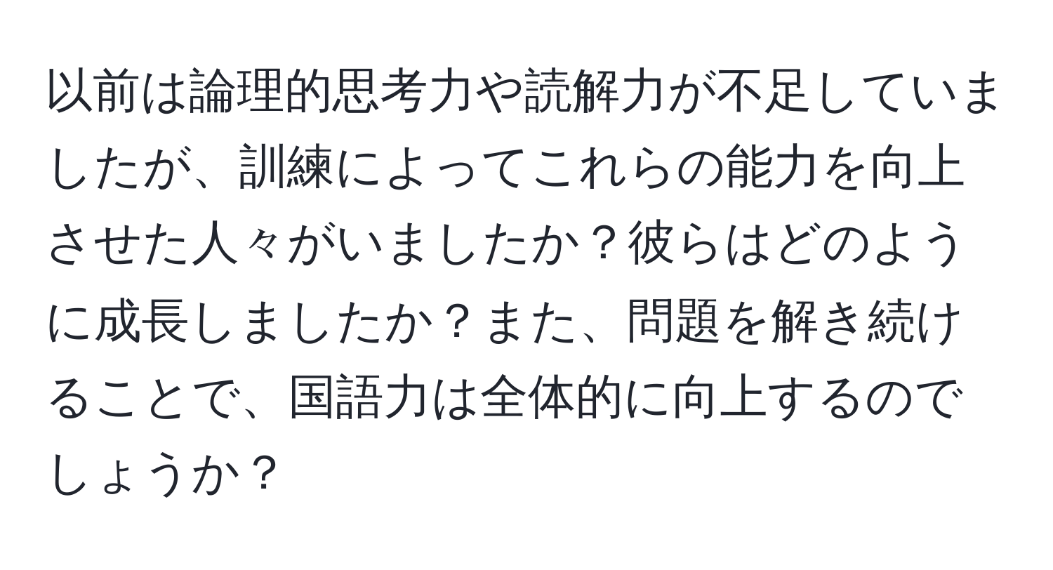 以前は論理的思考力や読解力が不足していましたが、訓練によってこれらの能力を向上させた人々がいましたか？彼らはどのように成長しましたか？また、問題を解き続けることで、国語力は全体的に向上するのでしょうか？