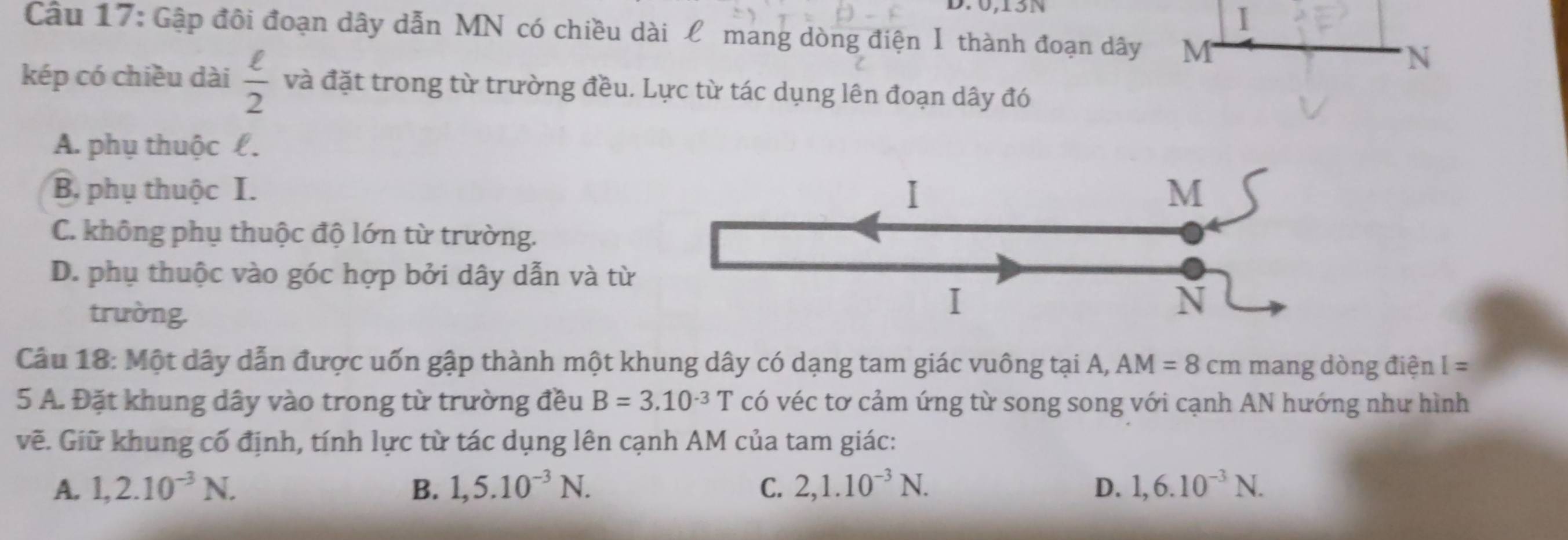 0, 13N
I
Câu 17: Gập đôi đoạn dây dẫn MN có chiều dài £ mang dòng điện I thành đoạn dây M N
kép có chiều dài  ell /2  và đặt trong từ trường đều. Lực từ tác dụng lên đoạn dây đó
A. phụ thuộc £.
B, phụ thuộc I. I M
C. không phụ thuộc độ lớn từ trường.
D. phụ thuộc vào góc hợp bởi dây dẫn và từ
trường.
I
N
Câu 18: Một dây dẫn được uốn gập thành một khung dây có dạng tam giác vuông tại A, AM=8cm mang dòng điện I=
5 A. Đặt khung dây vào trong từ trường đều B=3.10^(-3)T có véc tơ cảm ứng từ song song với cạnh AN hướng như hình
vẽ. Giữ khung cố định, tính lực từ tác dụng lên cạnh AM của tam giác:
A. 1,2.10^(-3)N. B. 1,5.10^(-3)N. C. 2, 1.10^(-3)N. D. 1,6.10^(-3)N.