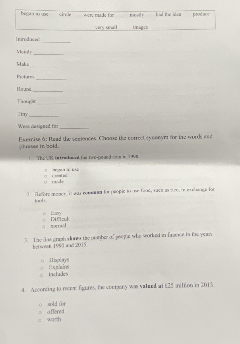 began to use circle were made for mostly had the idea produce
very small images
_
Introduced
Mainly_
Make_
Pictures_
Round_
Thought_
Tiny_
Were designed for_
Exercise 6: Read the sentences. Choose the correct synonym for the words and
phrases in bold.
1. The UK introduced the two-pound coin in 1998.
began to use
created
made
2. Before money, it was common for people to use food, such as rice, in exchange for
tools.
Easy
Difficult
normal
3. The line graph shows the number of people who worked in finance in the years
between 1990 and 2015.
Displays
Explains
includes
4. According to recent figures, the company was valued at £25 million in 2015.
sold for
offered
worth