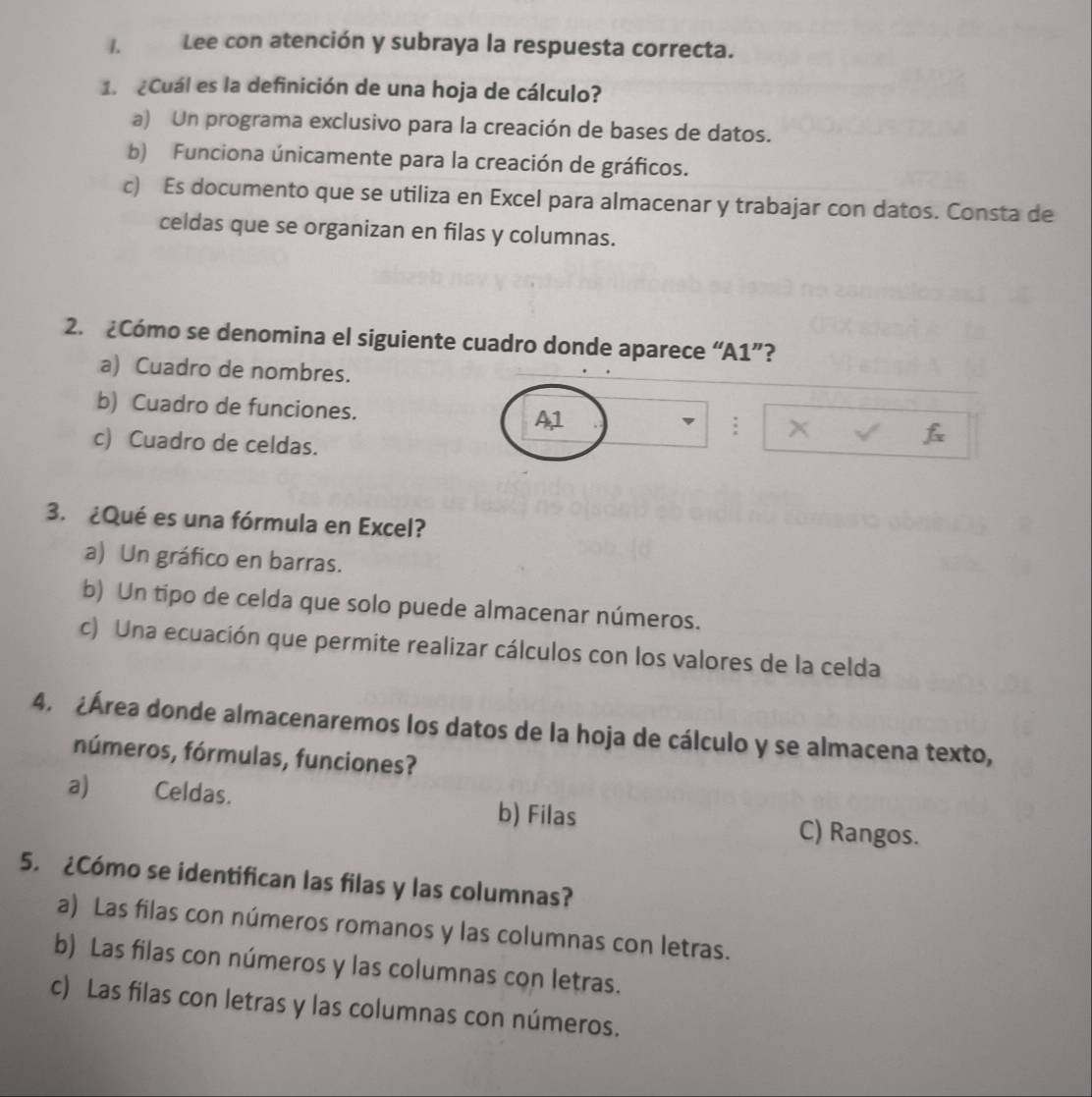 Lee con atención y subraya la respuesta correcta.
1. ¿Cuál es la definición de una hoja de cálculo?
a) Un programa exclusivo para la creación de bases de datos.
b) Funciona únicamente para la creación de gráficos.
c) Es documento que se utiliza en Excel para almacenar y trabajar con datos. Consta de
celdas que se organizan en filas y columnas.
2. ¿Cómo se denomina el siguiente cuadro donde aparece “A1”?
a) Cuadro de nombres.
b) Cuadro de funciones. A, 1; x 7
c) Cuadro de celdas.
3. ¿Qué es una fórmula en Excel?
a) Un gráfico en barras.
b) Un tipo de celda que solo puede almacenar números.
c) Una ecuación que permite realizar cálculos con los valores de la celda
4. ¿Área donde almacenaremos los datos de la hoja de cálculo y se almacena texto,
números, fórmulas, funciones?
a) Celdas. b) Filas C) Rangos.
5. ¿Cómo se identifican las filas y las columnas?
a) Las filas con números romanos y las columnas con letras.
b) Las filas con números y las columnas con letras.
c) Las filas con letras y las columnas con números.