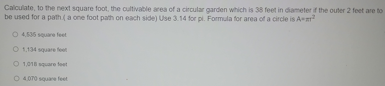 Calculate, to the next square foot, the cultivable area of a circular garden which is 38 feet in diameter if the outer 2 feet are to
be used for a path.( a one foot path on each side) Use 3.14 for pi. Formula for area of a circle is A=π r^2
4,535 square feet
1,134 square feet
1,018 square feet
4,070 square feet