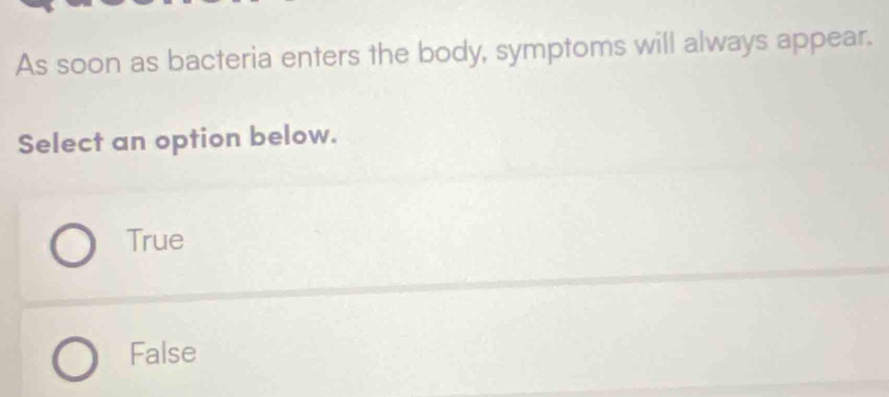 As soon as bacteria enters the body, symptoms will always appear.
Select an option below.
True
False