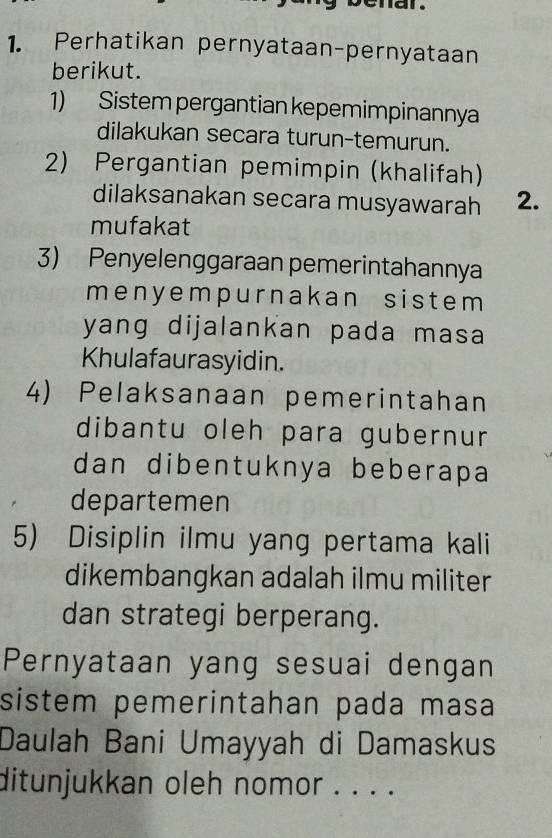 Perhatikan pernyataan-pernyataan 
berikut. 
1) Sistem pergantian kepemimpinannya 
dilakukan secara turun-temurun. 
2) Pergantian pemimpin (khalifah) 
dilaksanakan secara musyawarah 2. 
mufakat 
3) Penyelenggaraan pemerintahannya 
menyempurnakan sistem 
yang dijalankan pada masa 
Khulafaurasyidin. 
4) Pelaksanaan pemerintahan 
dibantu oleh para gubernur 
dan dibentuknya beberapa 
departemen 
5) Disiplin ilmu yang pertama kali 
dikembangkan adalah ilmu militer 
dan strategi berperang. 
Pernyataan yang sesuai dengan 
sistem pemerintahan pada masa 
Daulah Bani Umayyah di Damaskus 
ditunjukkan oleh nomor . . . .