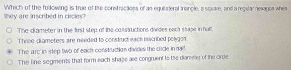 Which of the following is true of the constructions of an equilateral triangle, a square, and a regular hexagon when
they are inscribed in circles?
The diameter in the first step of the constructions divides each shape in half.
Three diameters are needed to construct each inscribed polygon.
The arc' in step two of each construction divides the circle in half.
The line segments that form each shape are congruent to the diameter of the circle.