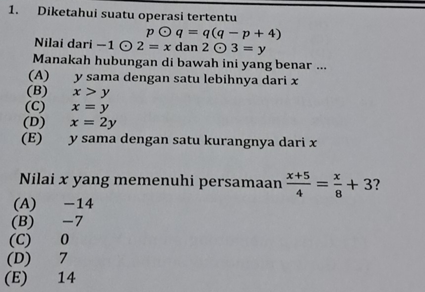 Diketahui suatu operasi tertentu
podot q=q(q-p+4)
Nilai dari - -1odot 2=x dan 2odot 3=y
Manakah hubungan di bawah ini yang benar ...
(A) y sama dengan satu lebihnya dari x
(B) x>y
(C) x=y
(D) x=2y
(E) y sama dengan satu kurangnya dari x
Nilai x yang memenuhi persamaan  (x+5)/4 = x/8 +3 2
(A) -14
(B) -7
(C) 0
(D) 7
(E) 14