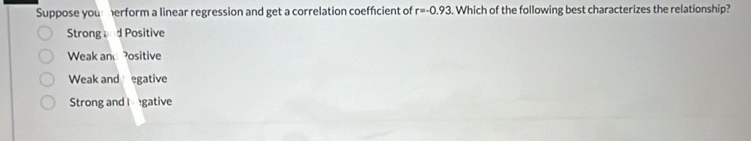 Suppose your herform a linear regression and get a correlation coeffcient of r=-0.93. Which of the following best characterizes the relationship?
Strong and Positive
Weak and Positive
Weak and egative
Strong and l gative