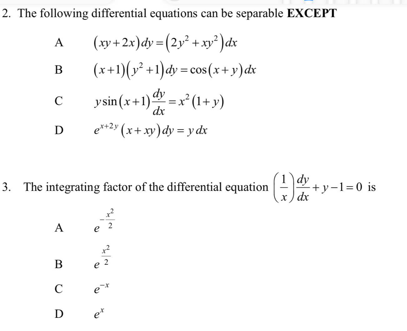 The following differential equations can be separable EXCEPT
A (xy+2x)dy=(2y^2+xy^2)dx
B (x+1)(y^2+1)dy=cos (x+y)dx
C ysin (x+1) dy/dx =x^2(1+y)
D e^(x+2y)(x+xy)dy=ydx
3. The integrating factor of the differential equation ( 1/x ) dy/dx +y-1=0 is
A e^(-frac x^2)2
B e^(frac x^2)2
C e^(-x)
D e^x