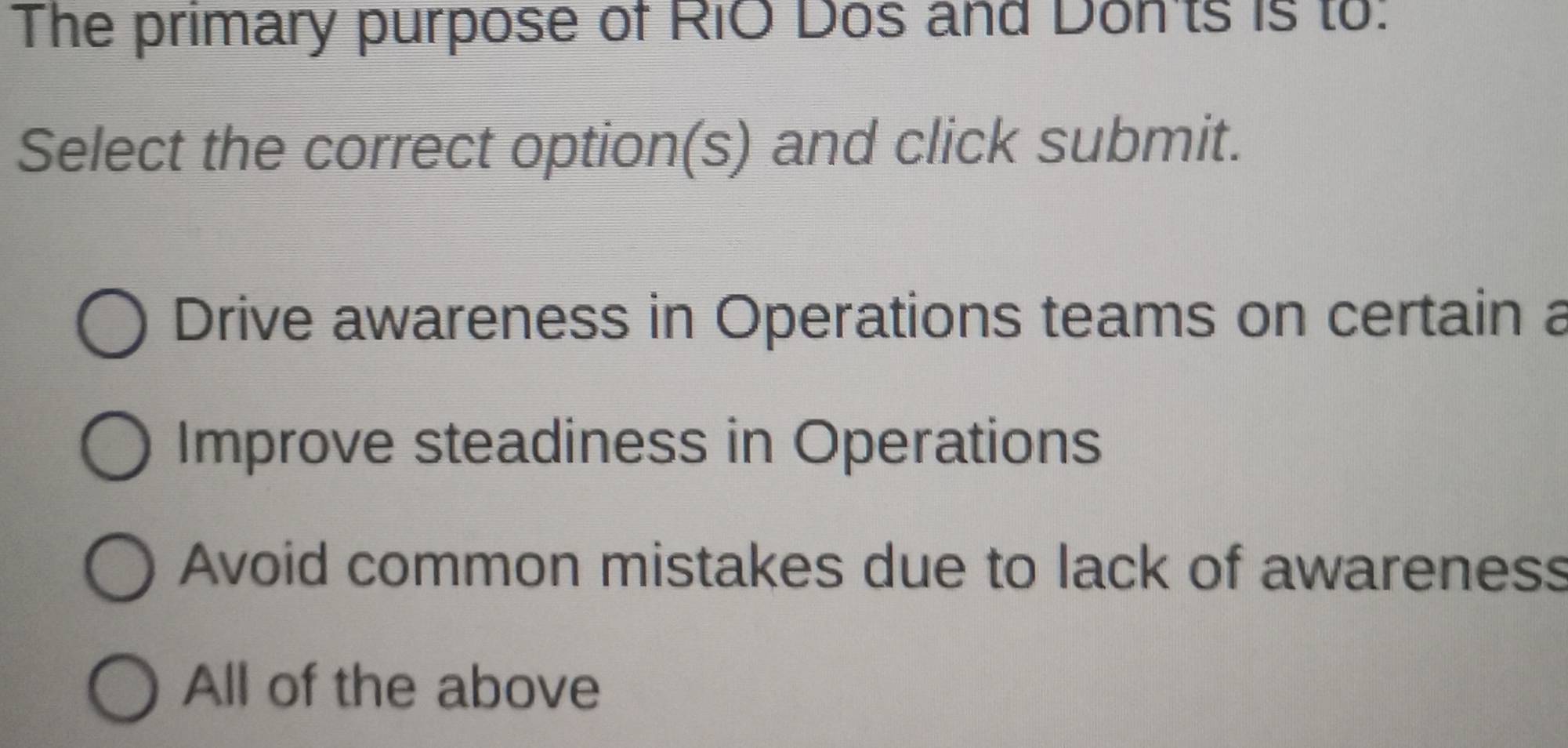 The primary purpose of RiO Dos and Don'ts is to:
Select the correct option(s) and click submit.
Drive awareness in Operations teams on certain a
Improve steadiness in Operations
Avoid common mistakes due to lack of awareness
All of the above