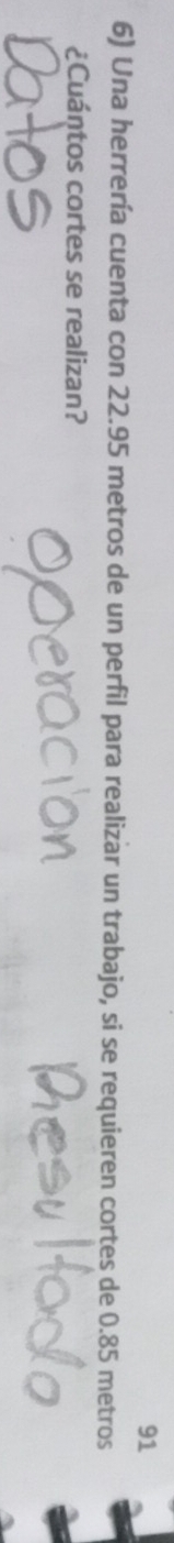 91 
6) Una herrería cuenta con 22.95 metros de un perfil para realizar un trabajo, si se requieren cortes de 0.85 metros
¿Cuántos cortes se realizan?
