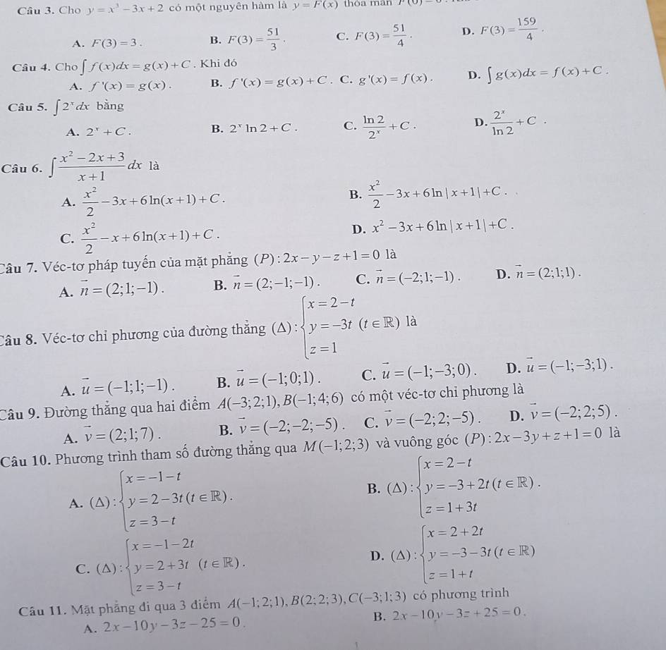 Cho y=x^3-3x+2 có một nguyên hàm là y=F(x) thòa man r(0)-
A. F(3)=3. B. F(3)= 51/3 . C. F(3)= 51/4 · D. F(3)= 159/4 ·
Câu 4. Cho ∈t f(x)dx=g(x)+C. Khi đó
A. f'(x)=g(x). B. f'(x)=g(x)+C. C. g'(x)=f(x). D. ∈t g(x)dx=f(x)+C.
Câu 5. ∈t 2^xdx bằng
A. 2^x+C.
B. 2^xln 2+C. C.  ln 2/2^x +C. D.  2^x/ln 2 +C.
Câu 6. ∈t  (x^2-2x+3)/x+1 dx là
A.  x^2/2 -3x+6ln (x+1)+C.
B.  x^2/2 -3x+6ln |x+1|+C.
C.  x^2/2 -x+6ln (x+1)+C.
D. x^2-3x+6ln |x+1|+C.
Câu 7. Véc-tơ pháp tuyến của mặt phẳng (P): 2x-y-z+1=01a
A. vector n=(2;1;-1). B. vector n=(2;-1;-1). C. vector n=(-2;1;-1). D. vector n=(2;1;1).
Câu 8. Véc-tơ chỉ phương của đường thắng  (△) : beginarrayl x=2-t y=-3t(t∈ R) z=1endarray. à
A. vector u=(-1;1;-1). B. vector u=(-1;0;1). C. vector u=(-1;-3;0). D. vector u=(-1;-3;1).
Câu 9. Đường thắng qua hai điểm A(-3;2;1),B(-1;4;6) có một véc-tơ chỉ phương là
A. vector v=(2;1;7). B. vector v=(-2;-2;-5). C. vector v=(-2;2;-5). D. vector v=(-2;2;5).
Câu 10. Phương trình tham số đường thẳng qua M(-1;2;3) và vuông góc (P): 2x-3y+z+1=0 là
A. (△ ):beginarrayl x=-1-t y=2-3t(t∈ R). z=3-tendarray.
B. (△ ):beginarrayl x=2-t y=-3+2t(t∈ R). z=1+3tendarray.
C. (△ ):beginarrayl x=-1-2t y=2+3t(t∈ R). z=3-tendarray.
D. (△ ):beginarrayl x=2+2t y=-3-3t(t∈ R) z=1+tendarray.
Câu 11. Mặt phẳng đi qua 3 điểm A(-1;2;1),B(2;2;3),C(-3;1;3) có phương trình
A. 2x-10y-3z-25=0. B. 2x-10y-3z+25=0.