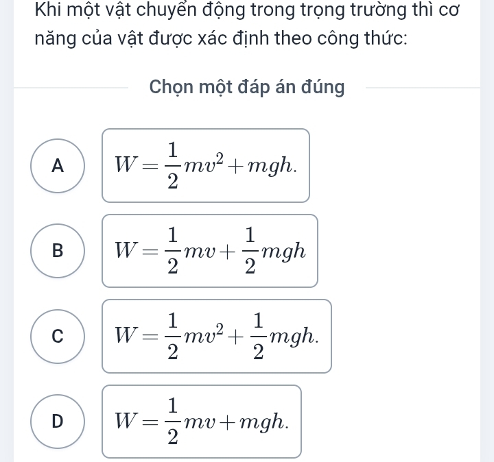 Khi một vật chuyển động trong trọng trường thì cơ
năng của vật được xác định theo công thức:
Chọn một đáp án đúng
A W= 1/2 mv^2+mgh.
B W= 1/2 mv+ 1/2 mgh
C W= 1/2 mv^2+ 1/2 mgh.
D W= 1/2 mv+mgh.