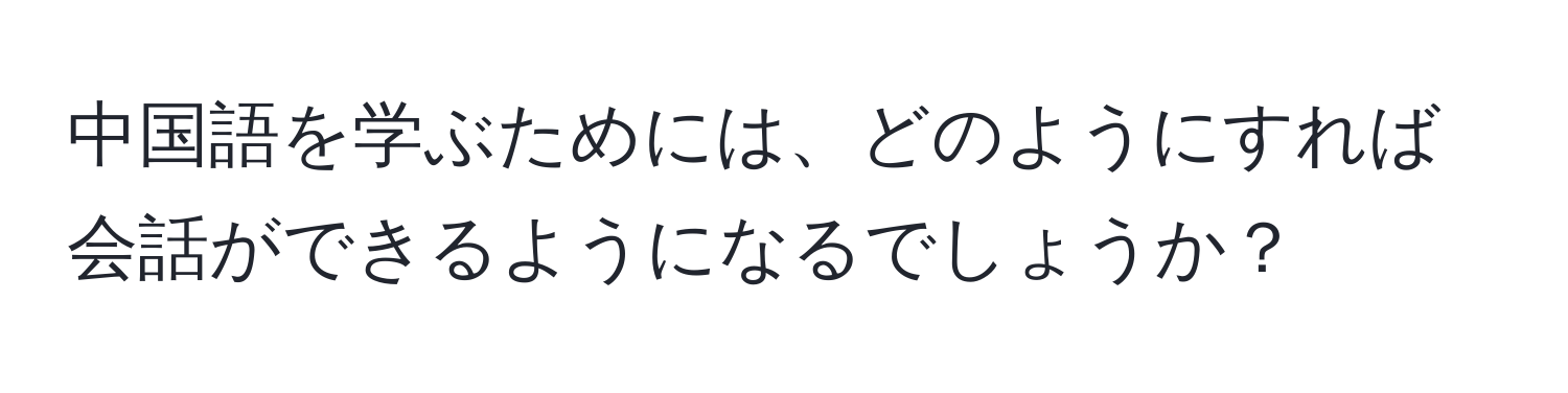中国語を学ぶためには、どのようにすれば会話ができるようになるでしょうか？