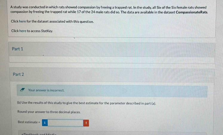 A study was conducted in which rats showed compassion by freeing a trapped rat. In the study, all Six of the Six female rats showed 
compassion by freeing the trapped rat while 17 of the 24 male rats did so. The data are available in the dataset CompassionateRats. 
Click here for the dataset associated with this question. 
Click here to access StøtKey. 
Part 1 
Part 2 
Your answer is incorrect 
(b) Use the results of this study to give the best estimate for the parameter described in part (a). 
Round your answer to three decimal places. 
Best estimate :□