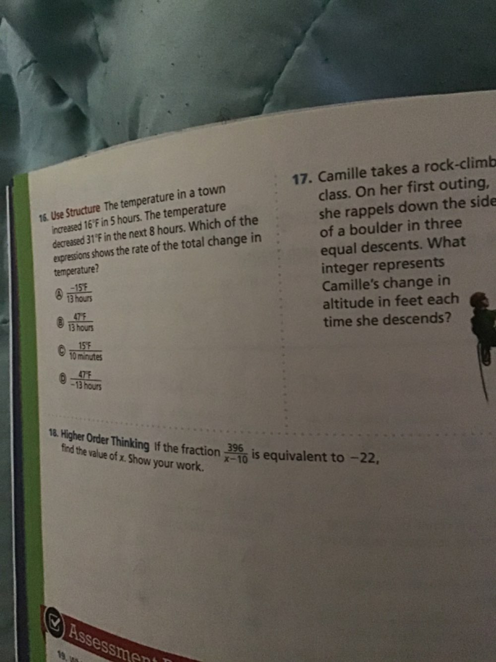 Camille takes a rock-climb
16. Use Structure The temperature in a town
class. On her first outing,
increased 16°F in 5 hours. The temperature
decreased 31°F in the next 8 hours. Which of the she rappels down the side
expressions shows the rate of the total change in of a boulder in three
equal descents. What
temperature?
integer represents
A  (-15°F)/13hours 
Camille's change in
altitude in feet each
③  47°F/13hours 
time she descends?
 15°F/10minutes 
0  4TF/-13hours 
18. Higher Order Thinking If the fraction  396/x-10  is equivalent to −22,
find the value of x. Show your work.
Assessment