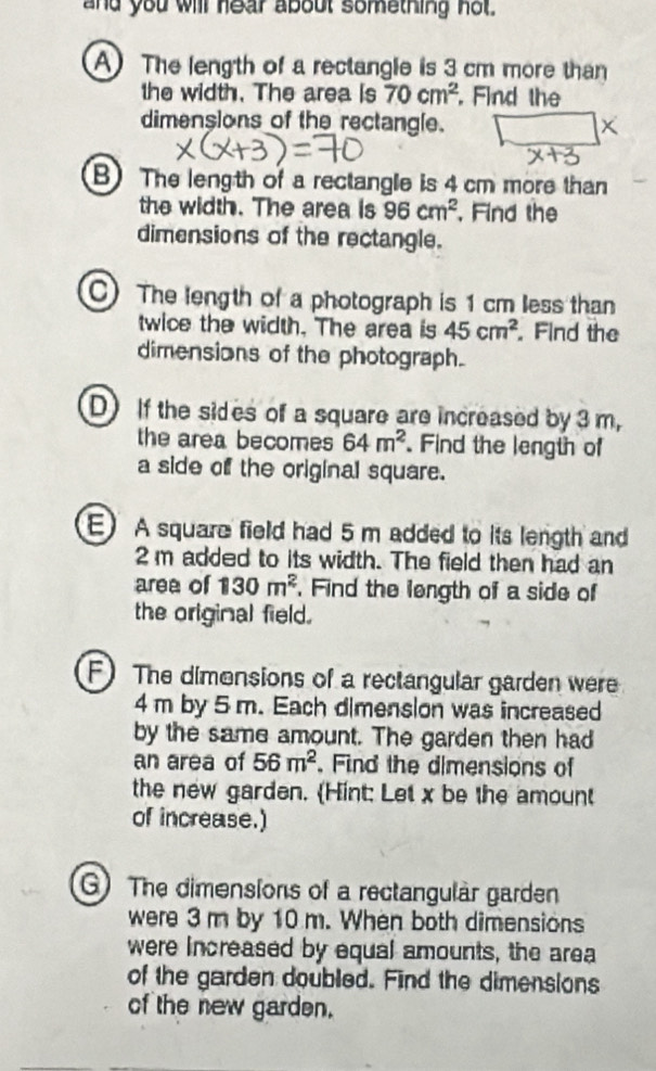 and you will hear about something not 
A) The length of a rectangle is 3 cm more than 
the width. The area is 70cm^2. Find the 
dimensions of the rectangle. × 
B) The length of a rectangle is 4 cm more than 
the width. The area is 96cm^2. Find the 
dimensions of the rectangle. 
C) The length of a photograph is 1 cm less than 
twice the width. The area is 45cm^2.Find the 
dimensions of the photograph. 
D) If the sides of a square are increased by 3 m, 
the area becomes 64m^2. Find the length of 
a side of the original square. 
E) A square field had 5 m added to its length and
2 m added to its width. The field then had an 
area of 130m^2. Find the length of a side of 
the original field. 
F) The dimensions of a rectangular garden were
4 m by 5 m. Each dimenslon was increased 
by the same amount. The garden then had 
an area of 56m^2. Find the dimensions of 
the new garden. (Hint: Let x be the amount 
of increase.) 
G) The dimensions of a rectangular garden 
were 3 m by 10 m. When both dimensions 
were increased by equal amounts, the area 
of the garden doubled. Find the dimensions 
of the new garden.