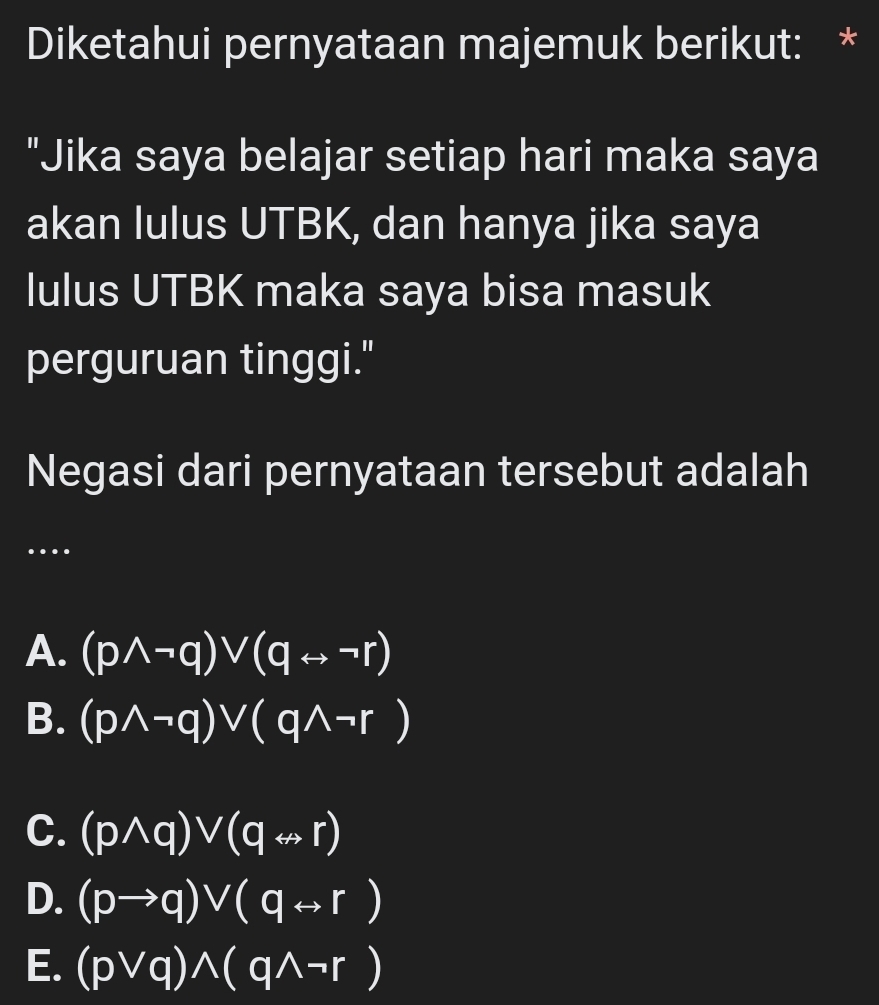 Diketahui pernyataan majemuk berikut: *
"Jika saya belajar setiap hari maka saya
akan lulus UTBK, dan hanya jika saya
lulus UTBK maka saya bisa masuk
perguruan tinggi."
Negasi dari pernyataan tersebut adalah
…
A. (pwedge neg q)vee (qrightarrow neg r)
B. (pwedge neg q)vee (qwedge neg r)
C. (pwedge q)vee (qrightarrow r)
D. (pto q)vee (qrightarrow r)
E. (pvee q)wedge (qwedge neg r)