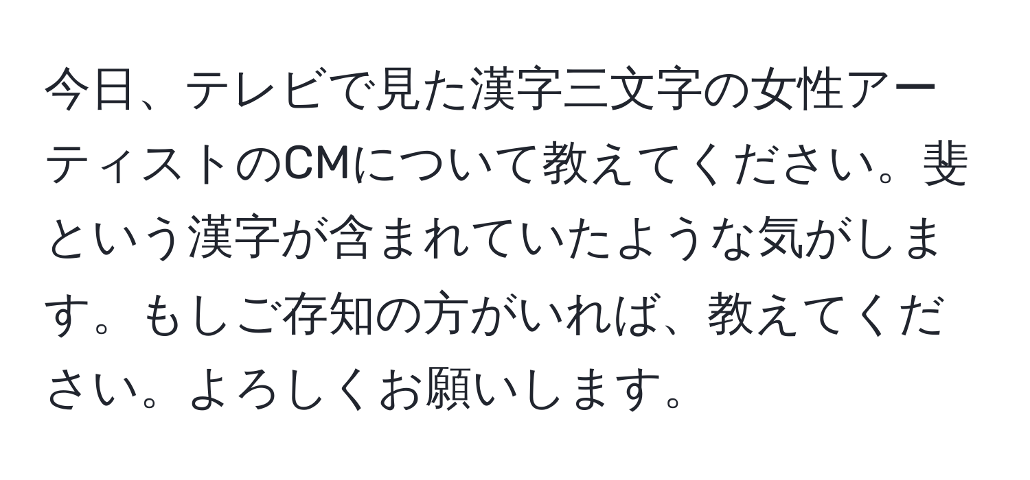 今日、テレビで見た漢字三文字の女性アーティストのCMについて教えてください。斐という漢字が含まれていたような気がします。もしご存知の方がいれば、教えてください。よろしくお願いします。