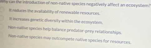 Why can the introduction of non-native species negatively affect an ecosystem?
It reduces the availability of renewable resources.
It increases genetic diversity within the ecosystem.
Non-native species help balance predator-prey relationships.
Non-native species may outcompete native species for resources.