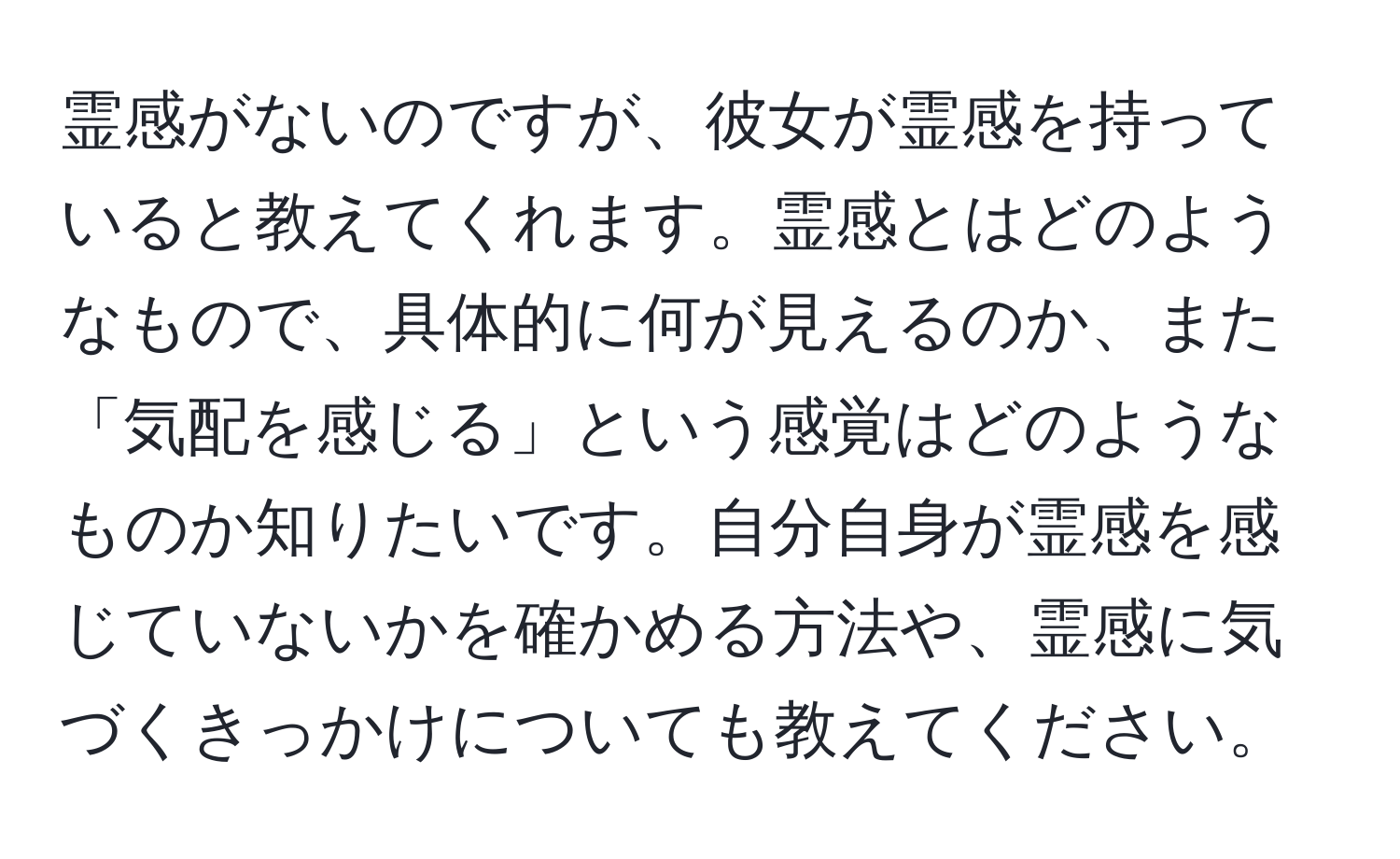 霊感がないのですが、彼女が霊感を持っていると教えてくれます。霊感とはどのようなもので、具体的に何が見えるのか、また「気配を感じる」という感覚はどのようなものか知りたいです。自分自身が霊感を感じていないかを確かめる方法や、霊感に気づくきっかけについても教えてください。