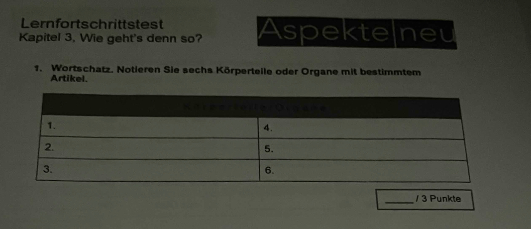 Lernfortschrittstest 
Kapitel 3, Wie geht's denn so? 
Aspektelneu 
1. Wortschatz. Notieren Sie sechs Körperteile oder Organe mit bestimmtem 
Artikel. 
_/ 3 Punkte