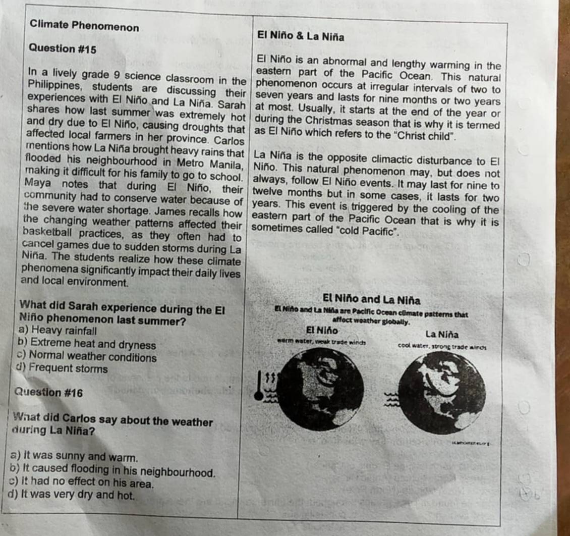 Climate Phenomenon El Niño & La Niña
Question #15 El Niño is an abnormal and lengthy warming in the
eastern part of the Pacific Ocean. This natural
In a lively grade 9 science classroom in the phenomenon occurs at irregular intervals of two to
Philippines, students are discussing their seven years and lasts for nine months or two years
experiences with El Niño and La Niña. Sarah at most. Usually, it starts at the end of the year or
shares how last summer was extremely hot during the Christmas season that is why it is termed
and dry due to El Niño, causing droughts that as El Niño which refers to the “Christ child”.
affected local farmers in her province. Carlos
mentions how La Niña brought heavy rains that La Niña is the opposite climactic disturbance to El
flooded his neighbourhood in Metro Manila, Niño. This natural phenomenon may, but does not
making it difficult for his family to go to school. always, follow El Niño events. It may last for nine to
Maya notes that during El Niño, their twelve months but in some cases, it lasts for two
community had to conserve water because of years. This event is triggered by the cooling of the
the severe water shortage. James recalls how eastern part of the Pacific Ocean that is why it is
the changing weather patterns affected their sometimes called “cold Pacific”.
basketball practices, as they often had to
cancel games due to sudden storms during La
Niña. The students realize how these climate
phenomena significantly impact their daily lives
and local environment.
El Niño and La Niña
What did Sarah experience during the El El Niño and La Niña are Pacific Ocean climate patterns that
affect weather globally.
Niño phenomenon last summer? El Niño
La Niña
a) Heavy rainfall warm water, weak trade winds cool water, strong trade winds
b) Extreme heat and dryness
c) Normal weather conditions
d) Frequent storms
Question #16
What did Carlos say about the weather
during La Niña?

a) it was sunny and warm.
b) It caused flooding in his neighbourhood.
) it had no effect on his area.
d) It was very dry and hot.
