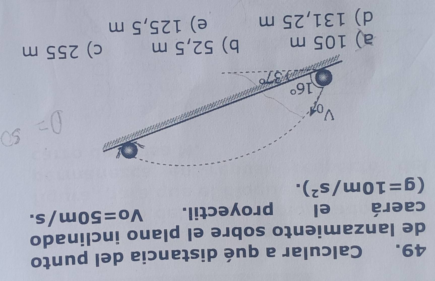 Calcular a qué distancia del punto
de lanzamiento sobre el plano inclinado
caerá el proyectil.
Vo=50m/s.
(g=10m/s^2).
a) 105 m b) 52,5 m c) 255 m
d) 131,25 m e) 125,5 m