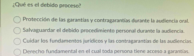 ¿Qué es el debido proceso?
Protección de las garantías y contragarantías durante la audiencia oral.
Salvaguardar el debido procedimiento personal durante la audiencia.
Cuidar los fundamentos jurídicos y las contragarantías de las audiencias.
Derecho fundamental en el cual toda persona tiene acceso a garantías.