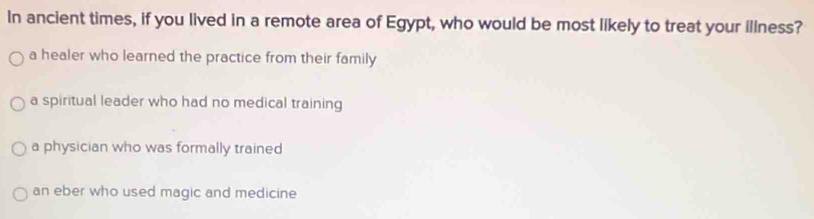 In ancient times, if you lived in a remote area of Egypt, who would be most likely to treat your illness?
a healer who learned the practice from their family
a spiritual leader who had no medical training
a physician who was formally trained
an eber who used magic and medicine