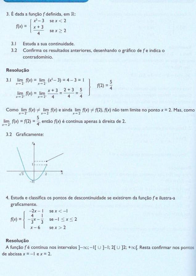 É dada a função f definida, em R:
f(x)=beginarrayl x^2-3sex<2  (x+3)/4 sex≥ 2endarray.
3.1 Estuda a sua continuidade.
3.2 Confirma os resultados anteriores, desenhando o gráfico de fe indica o
contradomínio.
Resolução
3.1 .beginarrayr limfrac x=limlimits _xto 2(x^2-3)=4-3=1 limlimits _xto  1/2 f(x)=limlimits _xto  1/2  (x+3)/4 = (2+3)/4 = 5/4 endarray f(2)= 5/4 
Como limlimits _xto 2^+f(x)!= limlimits _xto 2^-f(x) e ainda limlimits _xto 2^-f(x)!= f(2),f(x) não tem limite no ponto x=2. Mas, como
limlimits _xto 2^+f(x)=f(2)= 5/4  , então f(x) é contínua apenas à direita de 2.
3.2 Graficamente:
4. Estuda e classifica os pontos de descontinuidade se existirem da função fe ilustra-a
graficamente.
f(x)=beginarrayl -2x-1sex 2endarray.
Resolução
A função f é contínua nos intervalos ]-∈fty ;-I[∪ ]-I;2[∪ ]2;+∈fty [ [. Resta confirmar nos pontos
de abcissa x=-1 e x=2.