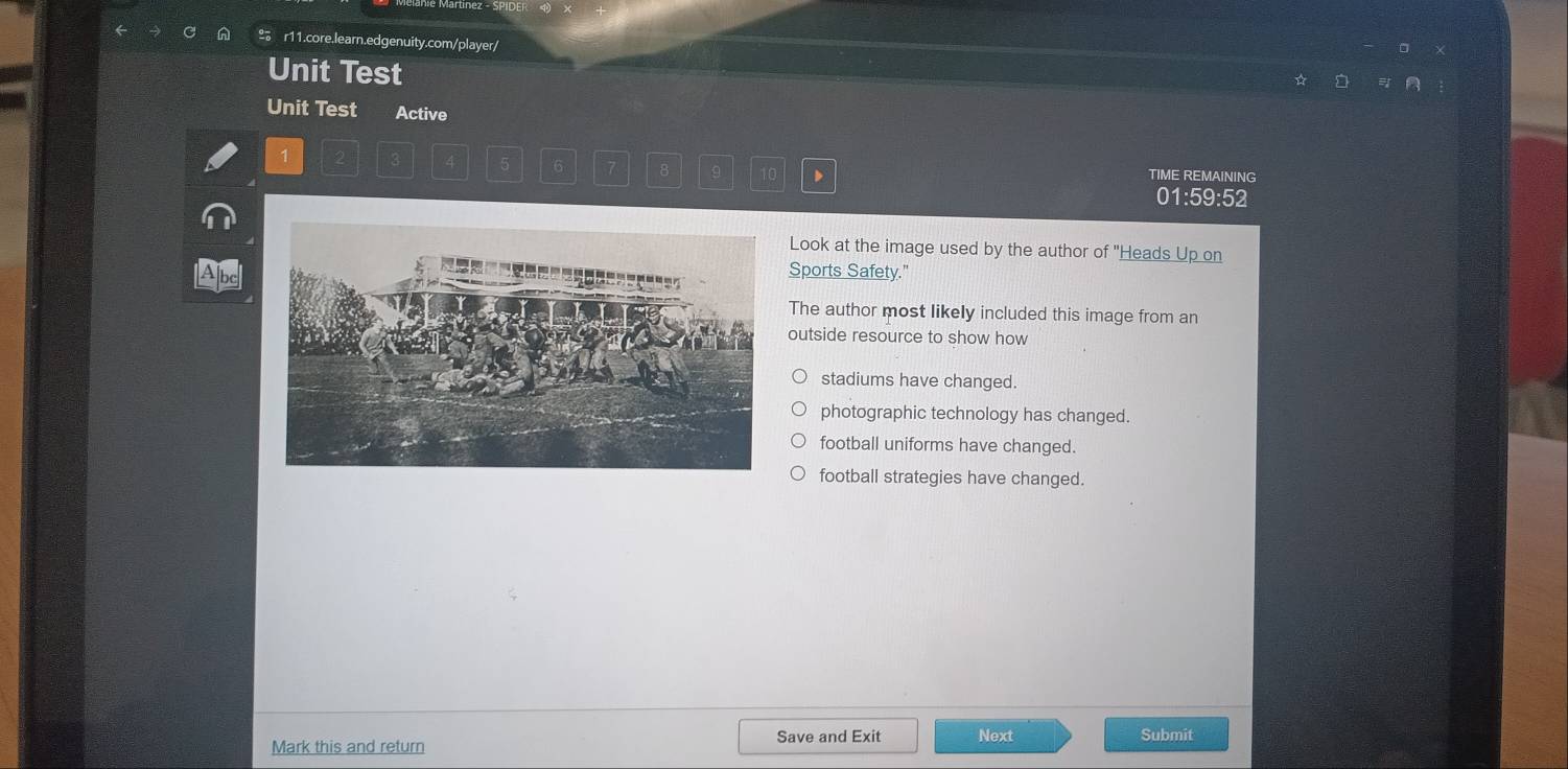 º r11.core.learn.edgenuity.com/player/
Unit Test
Unit Test Active
1 TIME REMAINING
5 6 7 8 9 10 D
01:59:52
Look at the image used by the author of "Heads Up on
Abc
Sports Safety."
The author most likely included this image from an
outside resource to show how
stadiums have changed.
photographic technology has changed.
football uniforms have changed.
football strategies have changed.
Mark this and return Save and Exit Next Submit