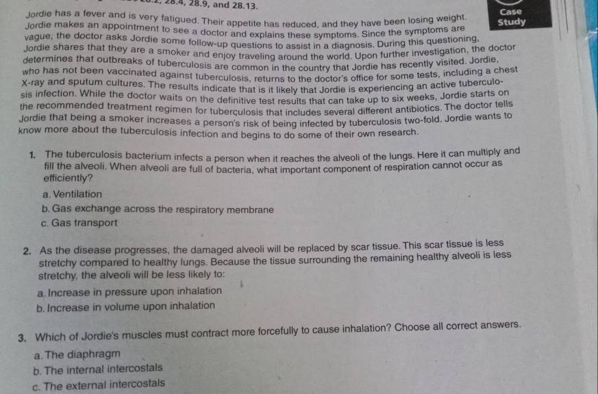 . 2, 28.4, 28.9, and 28.13.
Jordie has a fever and is very fatigued. Their appetite has reduced, and they have been losing weight Case
Jordie makes an appointment to see a doctor and explains these symptoms. Since the symptoms are Study
vague, the doctor asks Jordie some follow-up questions to assist in a diagnosis. During this questioning,
Jordie shares that they are a smoker and enjoy traveling around the world. Upon further investigation, the doctor
determines that outbreaks of tuberculosis are common in the country that Jordie has recently visited. Jordie
who has not been vaccinated against tuberculosis, returns to the doctor's office for some tests, including a chest
X-ray and sputum cultures. The results indicate that is it likely that Jordie is experiencing an active tuberculo-
sis infection. While the doctor waits on the definitive test results that can take up to six weeks, Jordie starts on
the recommended treatment regimen for tuberculosis that includes several different antibiotics. The doctor tells
Jordie that being a smoker increases a person's risk of being infected by tuberculosis two-fold. Jordie wants to
know more about the tuberculosis infection and begins to do some of their own research.
1. The tuberculosis bacterium infects a person when it reaches the alveoli of the lungs. Here it can multiply and
fill the alveoli. When alveoli are full of bacteria, what important component of respiration cannot occur as
efficiently?
a. Ventilation
b. Gas exchange across the respiratory membrane
c. Gas transport
2. As the disease progresses, the damaged alveoli will be replaced by scar tissue. This scar tissue is less
stretchy compared to healthy lungs. Because the tissue surrounding the remaining healthy alveoli is less
stretchy, the alveoli will be less likely to:
a. Increase in pressure upon inhalation
b. Increase in volume upon inhalation
3. Which of Jordie's muscles must contract more forcefully to cause inhalation? Choose all correct answers.
a.The diaphragm
b. The internal intercostals
c. The external intercostals