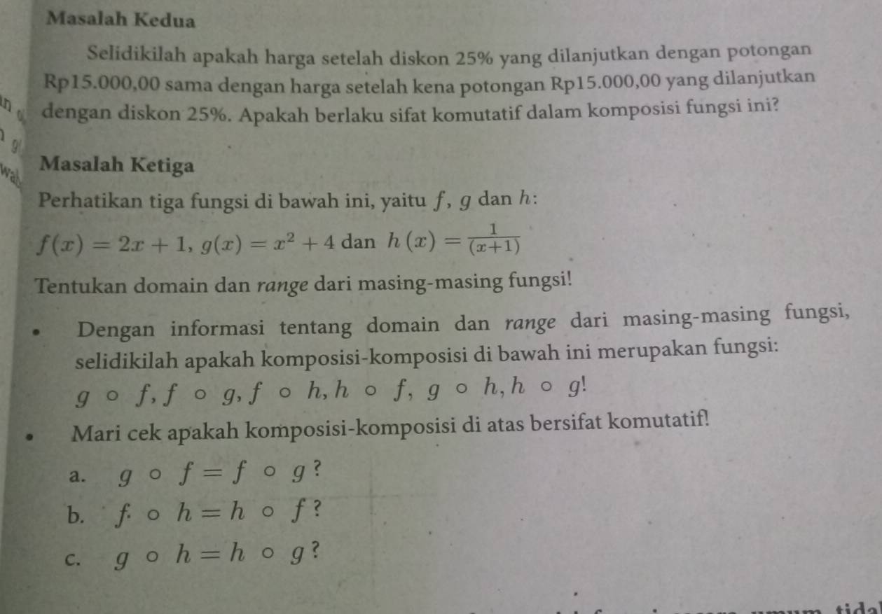 Masalah Kedua 
Selidikilah apakah harga setelah diskon 25% yang dilanjutkan dengan potongan
Rp15.000,00 sama dengan harga setelah kena potongan Rp15.000,00 yang dilanjutkan 
no dengan diskon 25%. Apakah berlaku sifat komutatif dalam komposisi fungsi ini?
g
wall 
Masalah Ketiga 
Perhatikan tiga fungsi di bawah ini, yaitu ƒ, ɡ dan h :
f(x)=2x+1, g(x)=x^2+4 dan h(x)= 1/(x+1) 
Tentukan domain dan range dari masing-masing fungsi! 
Dengan informasi tentang domain dan range dari masing-masing fungsi, 
selidikilah apakah komposisi-komposisi di bawah ini merupakan fungsi: 
gāo f, f o g, f 。 h, h 。 f, g 。 h, h 。 g! 
Mari cek apakah komposisi-komposisi di atas bersifat komutatif! 
a. gcirc f=f 。 g? 
b. f· o h=h 。 f? 
C. g 0 h=h g ?