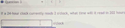 < > 
If a 24-hour clock currently reads 2 o' clock, what time will it read in 202 hours
o'clock